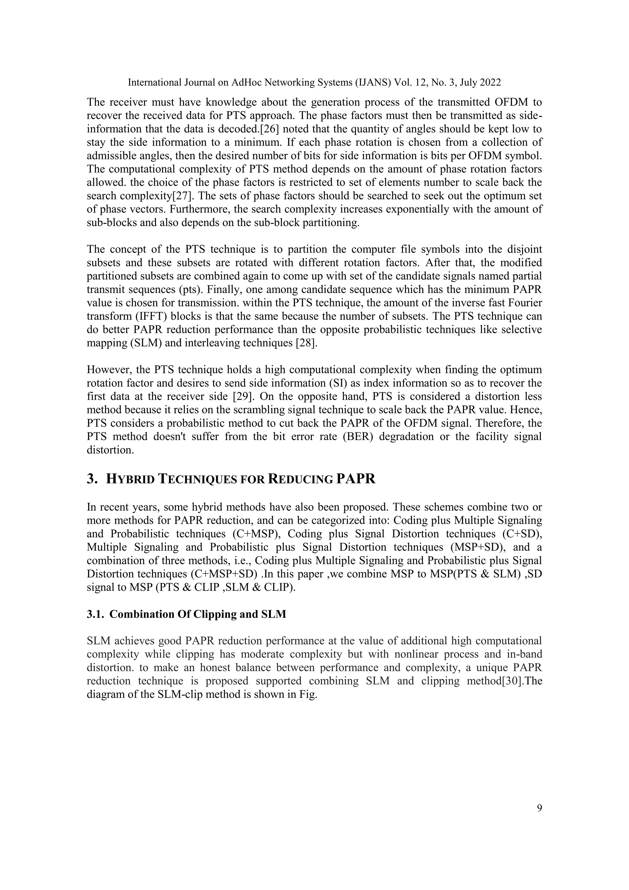International Journal on AdHoc Networking Systems (IJANS) Vol. 12, No. 3, July 2022
9
The receiver must have knowledge about the generation process of the transmitted OFDM to
recover the received data for PTS approach. The phase factors must then be transmitted as side-
information that the data is decoded.[26] noted that the quantity of angles should be kept low to
stay the side information to a minimum. If each phase rotation is chosen from a collection of
admissible angles, then the desired number of bits for side information is bits per OFDM symbol.
The computational complexity of PTS method depends on the amount of phase rotation factors
allowed. the choice of the phase factors is restricted to set of elements number to scale back the
search complexity[27]. The sets of phase factors should be searched to seek out the optimum set
of phase vectors. Furthermore, the search complexity increases exponentially with the amount of
sub-blocks and also depends on the sub-block partitioning.
The concept of the PTS technique is to partition the computer file symbols into the disjoint
subsets and these subsets are rotated with different rotation factors. After that, the modified
partitioned subsets are combined again to come up with set of the candidate signals named partial
transmit sequences (pts). Finally, one among candidate sequence which has the minimum PAPR
value is chosen for transmission. within the PTS technique, the amount of the inverse fast Fourier
transform (IFFT) blocks is that the same because the number of subsets. The PTS technique can
do better PAPR reduction performance than the opposite probabilistic techniques like selective
mapping (SLM) and interleaving techniques [28].
However, the PTS technique holds a high computational complexity when finding the optimum
rotation factor and desires to send side information (SI) as index information so as to recover the
first data at the receiver side [29]. On the opposite hand, PTS is considered a distortion less
method because it relies on the scrambling signal technique to scale back the PAPR value. Hence,
PTS considers a probabilistic method to cut back the PAPR of the OFDM signal. Therefore, the
PTS method doesn't suffer from the bit error rate (BER) degradation or the facility signal
distortion.
3. HYBRID TECHNIQUES FOR REDUCING PAPR
In recent years, some hybrid methods have also been proposed. These schemes combine two or
more methods for PAPR reduction, and can be categorized into: Coding plus Multiple Signaling
and Probabilistic techniques (C+MSP), Coding plus Signal Distortion techniques (C+SD),
Multiple Signaling and Probabilistic plus Signal Distortion techniques (MSP+SD), and a
combination of three methods, i.e., Coding plus Multiple Signaling and Probabilistic plus Signal
Distortion techniques (C+MSP+SD) .In this paper ,we combine MSP to MSP(PTS & SLM) ,SD
signal to MSP (PTS & CLIP ,SLM & CLIP).
3.1. Combination Of Clipping and SLM
SLM achieves good PAPR reduction performance at the value of additional high computational
complexity while clipping has moderate complexity but with nonlinear process and in-band
distortion. to make an honest balance between performance and complexity, a unique PAPR
reduction technique is proposed supported combining SLM and clipping method[30].The
diagram of the SLM-clip method is shown in Fig.
 