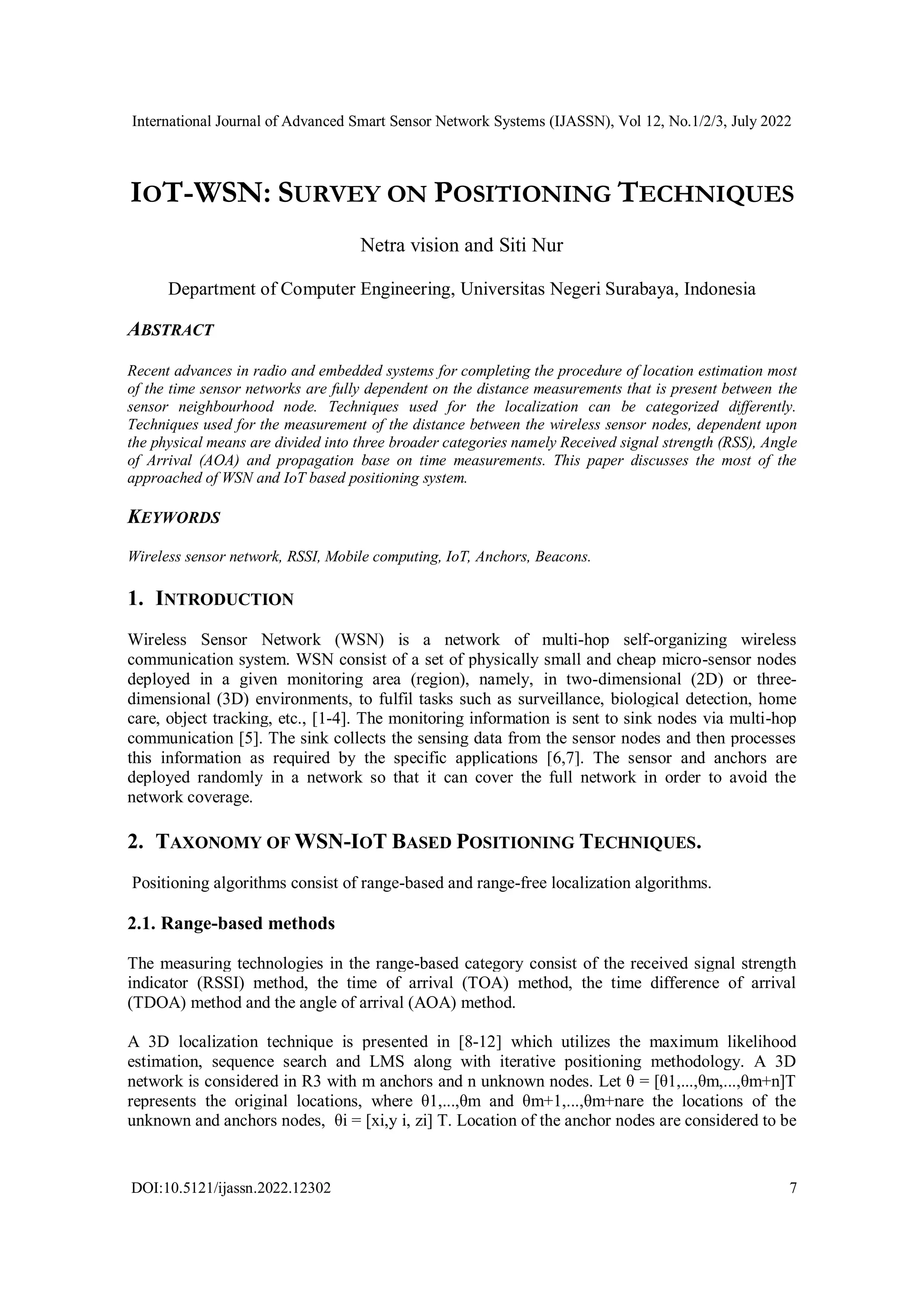 International Journal of Advanced Smart Sensor Network Systems (IJASSN), Vol 12, No.1/2/3, July 2022
DOI:10.5121/ijassn.2022.12302 7
IOT-WSN: SURVEY ON POSITIONING TECHNIQUES
Netra vision and Siti Nur
Department of Computer Engineering, Universitas Negeri Surabaya, Indonesia
ABSTRACT
Recent advances in radio and embedded systems for completing the procedure of location estimation most
of the time sensor networks are fully dependent on the distance measurements that is present between the
sensor neighbourhood node. Techniques used for the localization can be categorized differently.
Techniques used for the measurement of the distance between the wireless sensor nodes, dependent upon
the physical means are divided into three broader categories namely Received signal strength (RSS), Angle
of Arrival (AOA) and propagation base on time measurements. This paper discusses the most of the
approached of WSN and IoT based positioning system.
KEYWORDS
Wireless sensor network, RSSI, Mobile computing, IoT, Anchors, Beacons.
1. INTRODUCTION
Wireless Sensor Network (WSN) is a network of multi-hop self-organizing wireless
communication system. WSN consist of a set of physically small and cheap micro-sensor nodes
deployed in a given monitoring area (region), namely, in two-dimensional (2D) or three-
dimensional (3D) environments, to fulfil tasks such as surveillance, biological detection, home
care, object tracking, etc., [1-4]. The monitoring information is sent to sink nodes via multi-hop
communication [5]. The sink collects the sensing data from the sensor nodes and then processes
this information as required by the specific applications [6,7]. The sensor and anchors are
deployed randomly in a network so that it can cover the full network in order to avoid the
network coverage.
2. TAXONOMY OF WSN-IOT BASED POSITIONING TECHNIQUES.
Positioning algorithms consist of range-based and range-free localization algorithms.
2.1. Range-based methods
The measuring technologies in the range-based category consist of the received signal strength
indicator (RSSI) method, the time of arrival (TOA) method, the time difference of arrival
(TDOA) method and the angle of arrival (AOA) method.
A 3D localization technique is presented in [8-12] which utilizes the maximum likelihood
estimation, sequence search and LMS along with iterative positioning methodology. A 3D
network is considered in R3 with m anchors and n unknown nodes. Let θ = [θ1,...,θm,...,θm+n]T
represents the original locations, where θ1,...,θm and θm+1,...,θm+nare the locations of the
unknown and anchors nodes, θi = [xi,y i, zi] T. Location of the anchor nodes are considered to be
 