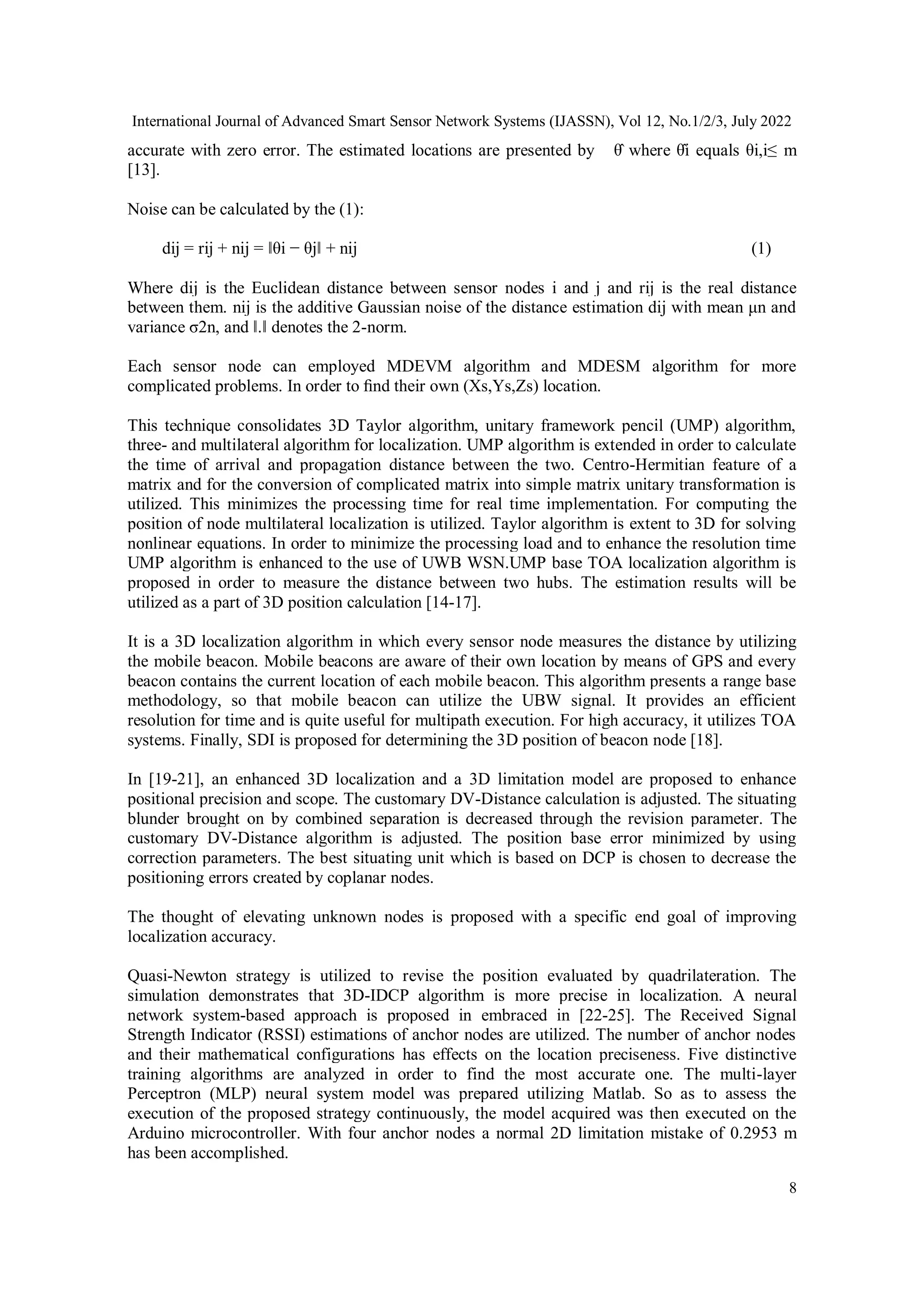 International Journal of Advanced Smart Sensor Network Systems (IJASSN), Vol 12, No.1/2/3, July 2022
8
accurate with zero error. The estimated locations are presented by θ̂ where θ̂i equals θi,i≤ m
[13].
Noise can be calculated by the (1):
dij = rij + nij = ‖θi − θj‖ + nij (1)
Where dij is the Euclidean distance between sensor nodes i and j and rij is the real distance
between them. nij is the additive Gaussian noise of the distance estimation dij with mean μn and
variance σ2n, and ‖.‖ denotes the 2-norm.
Each sensor node can employed MDEVM algorithm and MDESM algorithm for more
complicated problems. In order to ﬁnd their own (Xs,Ys,Zs) location.
This technique consolidates 3D Taylor algorithm, unitary framework pencil (UMP) algorithm,
three- and multilateral algorithm for localization. UMP algorithm is extended in order to calculate
the time of arrival and propagation distance between the two. Centro-Hermitian feature of a
matrix and for the conversion of complicated matrix into simple matrix unitary transformation is
utilized. This minimizes the processing time for real time implementation. For computing the
position of node multilateral localization is utilized. Taylor algorithm is extent to 3D for solving
nonlinear equations. In order to minimize the processing load and to enhance the resolution time
UMP algorithm is enhanced to the use of UWB WSN.UMP base TOA localization algorithm is
proposed in order to measure the distance between two hubs. The estimation results will be
utilized as a part of 3D position calculation [14-17].
It is a 3D localization algorithm in which every sensor node measures the distance by utilizing
the mobile beacon. Mobile beacons are aware of their own location by means of GPS and every
beacon contains the current location of each mobile beacon. This algorithm presents a range base
methodology, so that mobile beacon can utilize the UBW signal. It provides an efficient
resolution for time and is quite useful for multipath execution. For high accuracy, it utilizes TOA
systems. Finally, SDI is proposed for determining the 3D position of beacon node [18].
In [19-21], an enhanced 3D localization and a 3D limitation model are proposed to enhance
positional precision and scope. The customary DV-Distance calculation is adjusted. The situating
blunder brought on by combined separation is decreased through the revision parameter. The
customary DV-Distance algorithm is adjusted. The position base error minimized by using
correction parameters. The best situating unit which is based on DCP is chosen to decrease the
positioning errors created by coplanar nodes.
The thought of elevating unknown nodes is proposed with a specific end goal of improving
localization accuracy.
Quasi-Newton strategy is utilized to revise the position evaluated by quadrilateration. The
simulation demonstrates that 3D-IDCP algorithm is more precise in localization. A neural
network system-based approach is proposed in embraced in [22-25]. The Received Signal
Strength Indicator (RSSI) estimations of anchor nodes are utilized. The number of anchor nodes
and their mathematical configurations has effects on the location preciseness. Five distinctive
training algorithms are analyzed in order to find the most accurate one. The multi-layer
Perceptron (MLP) neural system model was prepared utilizing Matlab. So as to assess the
execution of the proposed strategy continuously, the model acquired was then executed on the
Arduino microcontroller. With four anchor nodes a normal 2D limitation mistake of 0.2953 m
has been accomplished.
 