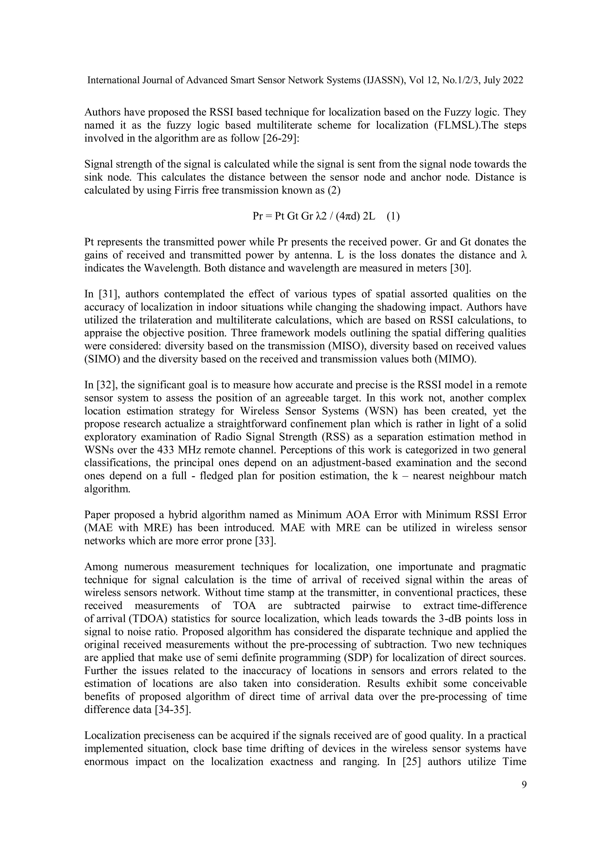 International Journal of Advanced Smart Sensor Network Systems (IJASSN), Vol 12, No.1/2/3, July 2022
9
Authors have proposed the RSSI based technique for localization based on the Fuzzy logic. They
named it as the fuzzy logic based multiliterate scheme for localization (FLMSL).The steps
involved in the algorithm are as follow [26-29]:
Signal strength of the signal is calculated while the signal is sent from the signal node towards the
sink node. This calculates the distance between the sensor node and anchor node. Distance is
calculated by using Firris free transmission known as (2)
Pr = Pt Gt Gr λ2 / (4πd) 2L (1)
Pt represents the transmitted power while Pr presents the received power. Gr and Gt donates the
gains of received and transmitted power by antenna. L is the loss donates the distance and λ
indicates the Wavelength. Both distance and wavelength are measured in meters [30].
In [31], authors contemplated the effect of various types of spatial assorted qualities on the
accuracy of localization in indoor situations while changing the shadowing impact. Authors have
utilized the trilateration and multiliterate calculations, which are based on RSSI calculations, to
appraise the objective position. Three framework models outlining the spatial differing qualities
were considered: diversity based on the transmission (MISO), diversity based on received values
(SIMO) and the diversity based on the received and transmission values both (MIMO).
In [32], the significant goal is to measure how accurate and precise is the RSSI model in a remote
sensor system to assess the position of an agreeable target. In this work not, another complex
location estimation strategy for Wireless Sensor Systems (WSN) has been created, yet the
propose research actualize a straightforward confinement plan which is rather in light of a solid
exploratory examination of Radio Signal Strength (RSS) as a separation estimation method in
WSNs over the 433 MHz remote channel. Perceptions of this work is categorized in two general
classifications, the principal ones depend on an adjustment-based examination and the second
ones depend on a full - fledged plan for position estimation, the k – nearest neighbour match
algorithm.
Paper proposed a hybrid algorithm named as Minimum AOA Error with Minimum RSSI Error
(MAE with MRE) has been introduced. MAE with MRE can be utilized in wireless sensor
networks which are more error prone [33].
Among numerous measurement techniques for localization, one importunate and pragmatic
technique for signal calculation is the time of arrival of received signal within the areas of
wireless sensors network. Without time stamp at the transmitter, in conventional practices, these
received measurements of TOA are subtracted pairwise to extract time-difference
of arrival (TDOA) statistics for source localization, which leads towards the 3-dB points loss in
signal to noise ratio. Proposed algorithm has considered the disparate technique and applied the
original received measurements without the pre-processing of subtraction. Two new techniques
are applied that make use of semi definite programming (SDP) for localization of direct sources.
Further the issues related to the inaccuracy of locations in sensors and errors related to the
estimation of locations are also taken into consideration. Results exhibit some conceivable
benefits of proposed algorithm of direct time of arrival data over the pre-processing of time
difference data [34-35].
Localization preciseness can be acquired if the signals received are of good quality. In a practical
implemented situation, clock base time drifting of devices in the wireless sensor systems have
enormous impact on the localization exactness and ranging. In [25] authors utilize Time
 