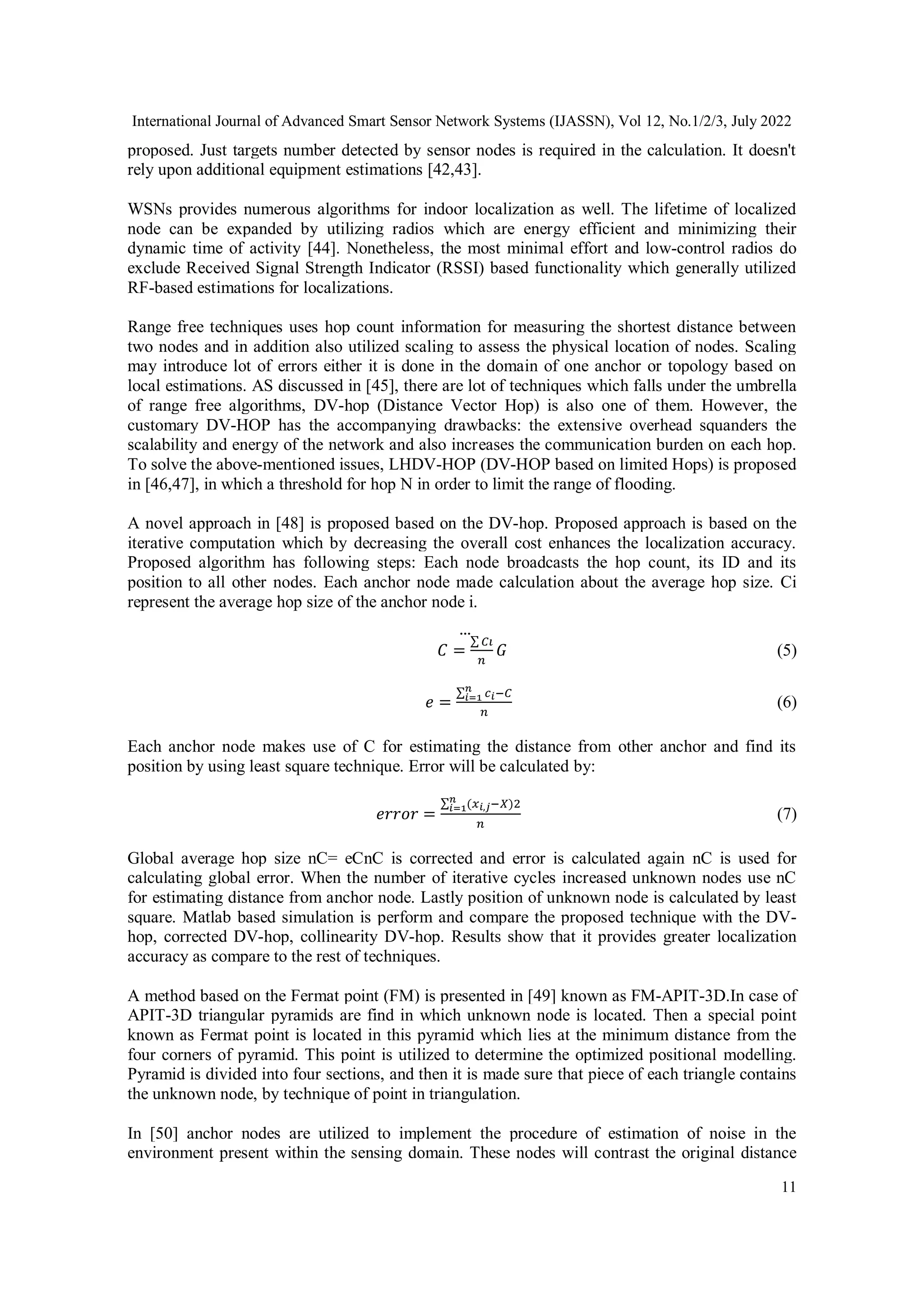 International Journal of Advanced Smart Sensor Network Systems (IJASSN), Vol 12, No.1/2/3, July 2022
11
proposed. Just targets number detected by sensor nodes is required in the calculation. It doesn't
rely upon additional equipment estimations [42,43].
WSNs provides numerous algorithms for indoor localization as well. The lifetime of localized
node can be expanded by utilizing radios which are energy efficient and minimizing their
dynamic time of activity [44]. Nonetheless, the most minimal effort and low-control radios do
exclude Received Signal Strength Indicator (RSSI) based functionality which generally utilized
RF-based estimations for localizations.
Range free techniques uses hop count information for measuring the shortest distance between
two nodes and in addition also utilized scaling to assess the physical location of nodes. Scaling
may introduce lot of errors either it is done in the domain of one anchor or topology based on
local estimations. AS discussed in [45], there are lot of techniques which falls under the umbrella
of range free algorithms, DV-hop (Distance Vector Hop) is also one of them. However, the
customary DV-HOP has the accompanying drawbacks: the extensive overhead squanders the
scalability and energy of the network and also increases the communication burden on each hop.
To solve the above-mentioned issues, LHDV-HOP (DV-HOP based on limited Hops) is proposed
in [46,47], in which a threshold for hop N in order to limit the range of flooding.
A novel approach in [48] is proposed based on the DV-hop. Proposed approach is based on the
iterative computation which by decreasing the overall cost enhances the localization accuracy.
Proposed algorithm has following steps: Each node broadcasts the hop count, its ID and its
position to all other nodes. Each anchor node made calculation about the average hop size. Ci
represent the average hop size of the anchor node i.
𝐶 =
∑ 𝐶𝑖
𝑛
⃛
𝐺 (5)
𝑒 =
∑ 𝑐𝑖−𝐶
𝑛
𝑖=1
𝑛
(6)
Each anchor node makes use of C for estimating the distance from other anchor and find its
position by using least square technique. Error will be calculated by:
𝑒𝑟𝑟𝑜𝑟 =
∑ (𝑥𝑖,𝑗−𝑋)2
𝑛
𝑖=1
𝑛
(7)
Global average hop size nC= eCnC is corrected and error is calculated again nC is used for
calculating global error. When the number of iterative cycles increased unknown nodes use nC
for estimating distance from anchor node. Lastly position of unknown node is calculated by least
square. Matlab based simulation is perform and compare the proposed technique with the DV-
hop, corrected DV-hop, collinearity DV-hop. Results show that it provides greater localization
accuracy as compare to the rest of techniques.
A method based on the Fermat point (FM) is presented in [49] known as FM-APIT-3D.In case of
APIT-3D triangular pyramids are find in which unknown node is located. Then a special point
known as Fermat point is located in this pyramid which lies at the minimum distance from the
four corners of pyramid. This point is utilized to determine the optimized positional modelling.
Pyramid is divided into four sections, and then it is made sure that piece of each triangle contains
the unknown node, by technique of point in triangulation.
In [50] anchor nodes are utilized to implement the procedure of estimation of noise in the
environment present within the sensing domain. These nodes will contrast the original distance
 