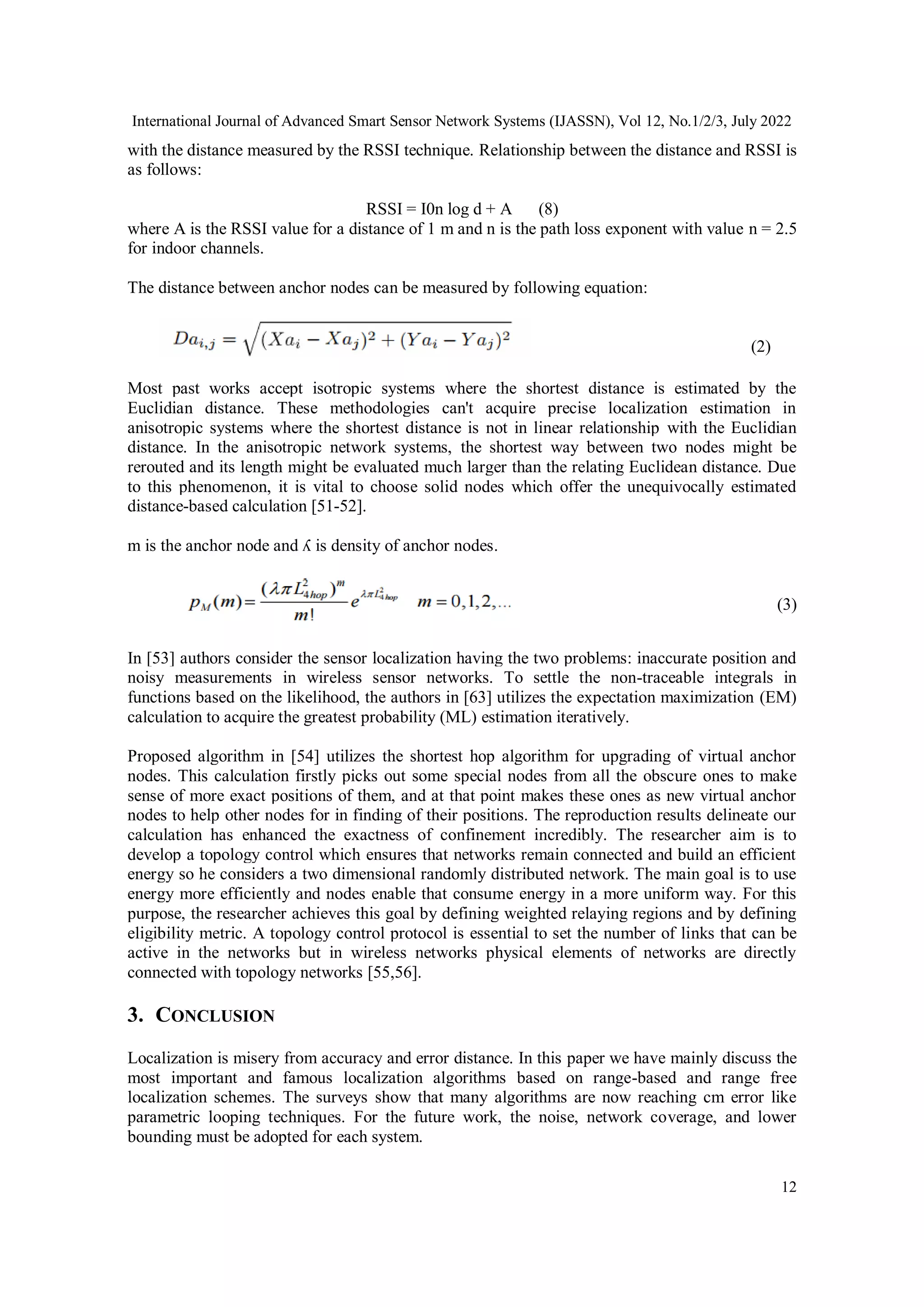International Journal of Advanced Smart Sensor Network Systems (IJASSN), Vol 12, No.1/2/3, July 2022
12
with the distance measured by the RSSI technique. Relationship between the distance and RSSI is
as follows:
RSSI = I0n log d + A (8)
where A is the RSSI value for a distance of 1 m and n is the path loss exponent with value n = 2.5
for indoor channels.
The distance between anchor nodes can be measured by following equation:
(2)
Most past works accept isotropic systems where the shortest distance is estimated by the
Euclidian distance. These methodologies can't acquire precise localization estimation in
anisotropic systems where the shortest distance is not in linear relationship with the Euclidian
distance. In the anisotropic network systems, the shortest way between two nodes might be
rerouted and its length might be evaluated much larger than the relating Euclidean distance. Due
to this phenomenon, it is vital to choose solid nodes which offer the unequivocally estimated
distance-based calculation [51-52].
m is the anchor node and ʎ is density of anchor nodes.
(3)
In [53] authors consider the sensor localization having the two problems: inaccurate position and
noisy measurements in wireless sensor networks. To settle the non-traceable integrals in
functions based on the likelihood, the authors in [63] utilizes the expectation maximization (EM)
calculation to acquire the greatest probability (ML) estimation iteratively.
Proposed algorithm in [54] utilizes the shortest hop algorithm for upgrading of virtual anchor
nodes. This calculation firstly picks out some special nodes from all the obscure ones to make
sense of more exact positions of them, and at that point makes these ones as new virtual anchor
nodes to help other nodes for in finding of their positions. The reproduction results delineate our
calculation has enhanced the exactness of confinement incredibly. The researcher aim is to
develop a topology control which ensures that networks remain connected and build an efficient
energy so he considers a two dimensional randomly distributed network. The main goal is to use
energy more efficiently and nodes enable that consume energy in a more uniform way. For this
purpose, the researcher achieves this goal by defining weighted relaying regions and by defining
eligibility metric. A topology control protocol is essential to set the number of links that can be
active in the networks but in wireless networks physical elements of networks are directly
connected with topology networks [55,56].
3. CONCLUSION
Localization is misery from accuracy and error distance. In this paper we have mainly discuss the
most important and famous localization algorithms based on range-based and range free
localization schemes. The surveys show that many algorithms are now reaching cm error like
parametric looping techniques. For the future work, the noise, network coverage, and lower
bounding must be adopted for each system.
 