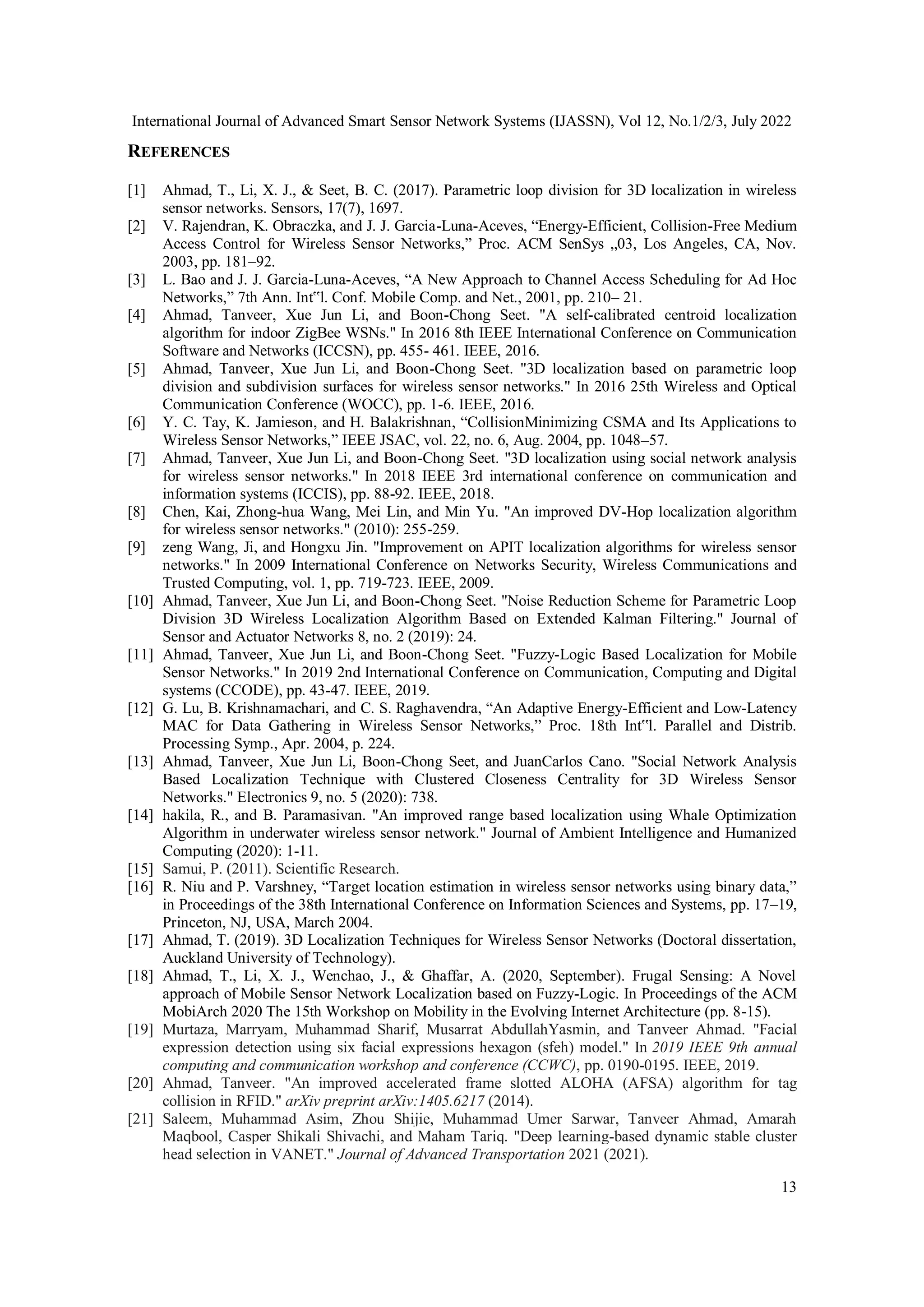 International Journal of Advanced Smart Sensor Network Systems (IJASSN), Vol 12, No.1/2/3, July 2022
13
REFERENCES
[1] Ahmad, T., Li, X. J., & Seet, B. C. (2017). Parametric loop division for 3D localization in wireless
sensor networks. Sensors, 17(7), 1697.
[2] V. Rajendran, K. Obraczka, and J. J. Garcia-Luna-Aceves, “Energy-Efficient, Collision-Free Medium
Access Control for Wireless Sensor Networks,” Proc. ACM SenSys „03, Los Angeles, CA, Nov.
2003, pp. 181–92.
[3] L. Bao and J. J. Garcia-Luna-Aceves, “A New Approach to Channel Access Scheduling for Ad Hoc
Networks,” 7th Ann. Int‟l. Conf. Mobile Comp. and Net., 2001, pp. 210– 21.
[4] Ahmad, Tanveer, Xue Jun Li, and Boon-Chong Seet. "A self-calibrated centroid localization
algorithm for indoor ZigBee WSNs." In 2016 8th IEEE International Conference on Communication
Software and Networks (ICCSN), pp. 455- 461. IEEE, 2016.
[5] Ahmad, Tanveer, Xue Jun Li, and Boon-Chong Seet. "3D localization based on parametric loop
division and subdivision surfaces for wireless sensor networks." In 2016 25th Wireless and Optical
Communication Conference (WOCC), pp. 1-6. IEEE, 2016.
[6] Y. C. Tay, K. Jamieson, and H. Balakrishnan, “CollisionMinimizing CSMA and Its Applications to
Wireless Sensor Networks,” IEEE JSAC, vol. 22, no. 6, Aug. 2004, pp. 1048–57.
[7] Ahmad, Tanveer, Xue Jun Li, and Boon-Chong Seet. "3D localization using social network analysis
for wireless sensor networks." In 2018 IEEE 3rd international conference on communication and
information systems (ICCIS), pp. 88-92. IEEE, 2018.
[8] Chen, Kai, Zhong-hua Wang, Mei Lin, and Min Yu. "An improved DV-Hop localization algorithm
for wireless sensor networks." (2010): 255-259.
[9] zeng Wang, Ji, and Hongxu Jin. "Improvement on APIT localization algorithms for wireless sensor
networks." In 2009 International Conference on Networks Security, Wireless Communications and
Trusted Computing, vol. 1, pp. 719-723. IEEE, 2009.
[10] Ahmad, Tanveer, Xue Jun Li, and Boon-Chong Seet. "Noise Reduction Scheme for Parametric Loop
Division 3D Wireless Localization Algorithm Based on Extended Kalman Filtering." Journal of
Sensor and Actuator Networks 8, no. 2 (2019): 24.
[11] Ahmad, Tanveer, Xue Jun Li, and Boon-Chong Seet. "Fuzzy-Logic Based Localization for Mobile
Sensor Networks." In 2019 2nd International Conference on Communication, Computing and Digital
systems (CCODE), pp. 43-47. IEEE, 2019.
[12] G. Lu, B. Krishnamachari, and C. S. Raghavendra, “An Adaptive Energy-Efficient and Low-Latency
MAC for Data Gathering in Wireless Sensor Networks,” Proc. 18th Int‟l. Parallel and Distrib.
Processing Symp., Apr. 2004, p. 224.
[13] Ahmad, Tanveer, Xue Jun Li, Boon-Chong Seet, and JuanCarlos Cano. "Social Network Analysis
Based Localization Technique with Clustered Closeness Centrality for 3D Wireless Sensor
Networks." Electronics 9, no. 5 (2020): 738.
[14] hakila, R., and B. Paramasivan. "An improved range based localization using Whale Optimization
Algorithm in underwater wireless sensor network." Journal of Ambient Intelligence and Humanized
Computing (2020): 1-11.
[15] Samui, P. (2011). Scientific Research.
[16] R. Niu and P. Varshney, “Target location estimation in wireless sensor networks using binary data,”
in Proceedings of the 38th International Conference on Information Sciences and Systems, pp. 17–19,
Princeton, NJ, USA, March 2004.
[17] Ahmad, T. (2019). 3D Localization Techniques for Wireless Sensor Networks (Doctoral dissertation,
Auckland University of Technology).
[18] Ahmad, T., Li, X. J., Wenchao, J., & Ghaffar, A. (2020, September). Frugal Sensing: A Novel
approach of Mobile Sensor Network Localization based on Fuzzy-Logic. In Proceedings of the ACM
MobiArch 2020 The 15th Workshop on Mobility in the Evolving Internet Architecture (pp. 8-15).
[19] Murtaza, Marryam, Muhammad Sharif, Musarrat AbdullahYasmin, and Tanveer Ahmad. "Facial
expression detection using six facial expressions hexagon (sfeh) model." In 2019 IEEE 9th annual
computing and communication workshop and conference (CCWC), pp. 0190-0195. IEEE, 2019.
[20] Ahmad, Tanveer. "An improved accelerated frame slotted ALOHA (AFSA) algorithm for tag
collision in RFID." arXiv preprint arXiv:1405.6217 (2014).
[21] Saleem, Muhammad Asim, Zhou Shijie, Muhammad Umer Sarwar, Tanveer Ahmad, Amarah
Maqbool, Casper Shikali Shivachi, and Maham Tariq. "Deep learning-based dynamic stable cluster
head selection in VANET." Journal of Advanced Transportation 2021 (2021).
 