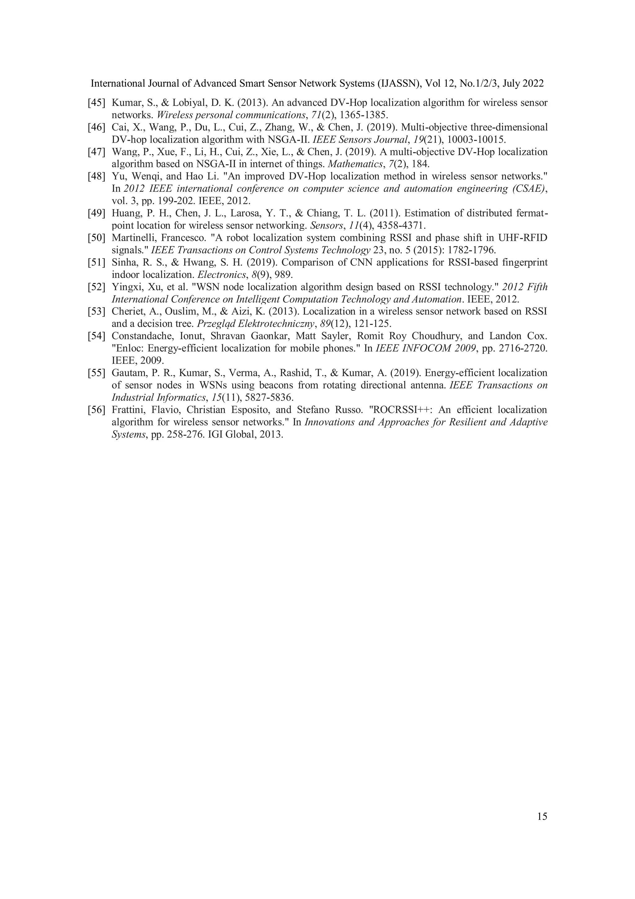 International Journal of Advanced Smart Sensor Network Systems (IJASSN), Vol 12, No.1/2/3, July 2022
15
[45] Kumar, S., & Lobiyal, D. K. (2013). An advanced DV-Hop localization algorithm for wireless sensor
networks. Wireless personal communications, 71(2), 1365-1385.
[46] Cai, X., Wang, P., Du, L., Cui, Z., Zhang, W., & Chen, J. (2019). Multi-objective three-dimensional
DV-hop localization algorithm with NSGA-II. IEEE Sensors Journal, 19(21), 10003-10015.
[47] Wang, P., Xue, F., Li, H., Cui, Z., Xie, L., & Chen, J. (2019). A multi-objective DV-Hop localization
algorithm based on NSGA-II in internet of things. Mathematics, 7(2), 184.
[48] Yu, Wenqi, and Hao Li. "An improved DV-Hop localization method in wireless sensor networks."
In 2012 IEEE international conference on computer science and automation engineering (CSAE),
vol. 3, pp. 199-202. IEEE, 2012.
[49] Huang, P. H., Chen, J. L., Larosa, Y. T., & Chiang, T. L. (2011). Estimation of distributed fermat-
point location for wireless sensor networking. Sensors, 11(4), 4358-4371.
[50] Martinelli, Francesco. "A robot localization system combining RSSI and phase shift in UHF-RFID
signals." IEEE Transactions on Control Systems Technology 23, no. 5 (2015): 1782-1796.
[51] Sinha, R. S., & Hwang, S. H. (2019). Comparison of CNN applications for RSSI-based fingerprint
indoor localization. Electronics, 8(9), 989.
[52] Yingxi, Xu, et al. "WSN node localization algorithm design based on RSSI technology." 2012 Fifth
International Conference on Intelligent Computation Technology and Automation. IEEE, 2012.
[53] Cheriet, A., Ouslim, M., & Aizi, K. (2013). Localization in a wireless sensor network based on RSSI
and a decision tree. Przegląd Elektrotechniczny, 89(12), 121-125.
[54] Constandache, Ionut, Shravan Gaonkar, Matt Sayler, Romit Roy Choudhury, and Landon Cox.
"Enloc: Energy-efficient localization for mobile phones." In IEEE INFOCOM 2009, pp. 2716-2720.
IEEE, 2009.
[55] Gautam, P. R., Kumar, S., Verma, A., Rashid, T., & Kumar, A. (2019). Energy-efficient localization
of sensor nodes in WSNs using beacons from rotating directional antenna. IEEE Transactions on
Industrial Informatics, 15(11), 5827-5836.
[56] Frattini, Flavio, Christian Esposito, and Stefano Russo. "ROCRSSI++: An efficient localization
algorithm for wireless sensor networks." In Innovations and Approaches for Resilient and Adaptive
Systems, pp. 258-276. IGI Global, 2013.
 