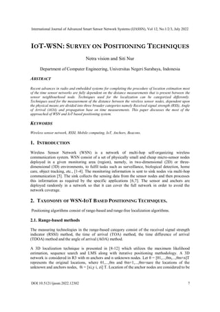 International Journal of Advanced Smart Sensor Network Systems (IJASSN), Vol 12, No.1/2/3, July 2022
DOI:10.5121/ijassn.2022.12302 7
IOT-WSN: SURVEY ON POSITIONING TECHNIQUES
Netra vision and Siti Nur
Department of Computer Engineering, Universitas Negeri Surabaya, Indonesia
ABSTRACT
Recent advances in radio and embedded systems for completing the procedure of location estimation most
of the time sensor networks are fully dependent on the distance measurements that is present between the
sensor neighbourhood node. Techniques used for the localization can be categorized differently.
Techniques used for the measurement of the distance between the wireless sensor nodes, dependent upon
the physical means are divided into three broader categories namely Received signal strength (RSS), Angle
of Arrival (AOA) and propagation base on time measurements. This paper discusses the most of the
approached of WSN and IoT based positioning system.
KEYWORDS
Wireless sensor network, RSSI, Mobile computing, IoT, Anchors, Beacons.
1. INTRODUCTION
Wireless Sensor Network (WSN) is a network of multi-hop self-organizing wireless
communication system. WSN consist of a set of physically small and cheap micro-sensor nodes
deployed in a given monitoring area (region), namely, in two-dimensional (2D) or three-
dimensional (3D) environments, to fulfil tasks such as surveillance, biological detection, home
care, object tracking, etc., [1-4]. The monitoring information is sent to sink nodes via multi-hop
communication [5]. The sink collects the sensing data from the sensor nodes and then processes
this information as required by the specific applications [6,7]. The sensor and anchors are
deployed randomly in a network so that it can cover the full network in order to avoid the
network coverage.
2. TAXONOMY OF WSN-IOT BASED POSITIONING TECHNIQUES.
Positioning algorithms consist of range-based and range-free localization algorithms.
2.1. Range-based methods
The measuring technologies in the range-based category consist of the received signal strength
indicator (RSSI) method, the time of arrival (TOA) method, the time difference of arrival
(TDOA) method and the angle of arrival (AOA) method.
A 3D localization technique is presented in [8-12] which utilizes the maximum likelihood
estimation, sequence search and LMS along with iterative positioning methodology. A 3D
network is considered in R3 with m anchors and n unknown nodes. Let θ = [θ1,...,θm,...,θm+n]T
represents the original locations, where θ1,...,θm and θm+1,...,θm+nare the locations of the
unknown and anchors nodes, θi = [xi,y i, zi] T. Location of the anchor nodes are considered to be
 
