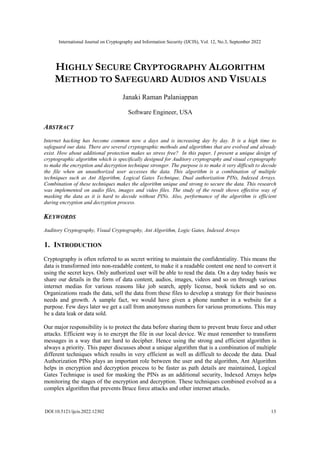 International Journal on Cryptography and Information Security (IJCIS), Vol. 12, No.3, September 2022
DOI:10.5121/ijcis.2022.12302 13
HIGHLY SECURE CRYPTOGRAPHY ALGORITHM
METHOD TO SAFEGUARD AUDIOS AND VISUALS
Janaki Raman Palaniappan
Software Engineer, USA
ABSTRACT
Internet hacking has become common now a days and is increasing day by day. It is a high time to
safeguard our data. There are several cryptographic methods and algorithms that are evolved and already
exist. How about additional protection makes us stress free? In this paper, I present a unique design of
cryptographic algorithm which is specifically designed for Auditory cryptography and visual cryptography
to make the encryption and decryption technique stronger. The purpose is to make it very difficult to decode
the file when an unauthorized user accesses the data. This algorithm is a combination of multiple
techniques such as Ant Algorithm, Logical Gates Technique, Dual authorization PINs, Indexed Arrays.
Combination of these techniques makes the algorithm unique and strong to secure the data. This research
was implemented on audio files, images and video files. The study of the result shows effective way of
masking the data as it is hard to decode without PINs. Also, performance of the algorithm is efficient
during encryption and decryption process.
KEYWORDS
Auditory Cryptography, Visual Cryptography, Ant Algorithm, Logic Gates, Indexed Arrays
1. INTRODUCTION
Cryptography is often referred to as secret writing to maintain the confidentiality. This means the
data is transformed into non-readable content, to make it a readable content one need to convert it
using the secret keys. Only authorized user will be able to read the data. On a day today basis we
share our details in the form of data content, audios, images, videos and so on through various
internet medias for various reasons like job search, apply license, book tickets and so on.
Organizations reads the data, sell the data from these files to develop a strategy for their business
needs and growth. A sample fact, we would have given a phone number in a website for a
purpose. Few days later we get a call from anonymous numbers for various promotions. This may
be a data leak or data sold.
Our major responsibility is to protect the data before sharing them to prevent brute force and other
attacks. Efficient way is to encrypt the file in our local device. We must remember to transform
messages in a way that are hard to decipher. Hence using the strong and efficient algorithm is
always a priority. This paper discusses about a unique algorithm that is a combination of multiple
different techniques which results in very efficient as well as difficult to decode the data. Dual
Authorization PINs plays an important role between the user and the algorithm, Ant Algorithm
helps in encryption and decryption process to be faster as path details are maintained, Logical
Gates Technique is used for masking the PINs as an additional security, Indexed Arrays helps
monitoring the stages of the encryption and decryption. These techniques combined evolved as a
complex algorithm that prevents Bruce force attacks and other internet attacks.
 