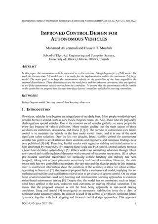 International Journal of Information Technology, Control and Automation (IJITCA) Vol.12, No.1/2/3, July 2022
DOI:10.5121/ijitca.2022.12301 1
IMPROVED CONTROL DESIGN FOR
AUTONOMOUS VEHICLES
Mohamed Ali Jemmali and Hussein T. Mouftah
School of Electrical Engineering and Computer Science,
University of Ottawa, Ontario, Ottawa, Canada
ABSTRACT
In this paper, the autonomous vehicle presented as a discrete-time Takagi-Sugeno fuzzy (T-S) model. We
used the discrete-time T-S model since it is ready for the implementation unlike the continuous T-S fuzzy
model. The main goal is to keep the autonomous vehicle in the centreline of the lane regardless the
external disturbances. These disturbances are the wind force and the unknown curvature; they are applied
to test if the autonomous vehicle moves from the centreline. To ensure that the autonomous vehicle remain
on the centreline we propose two discrete-time fuzzy lateral controllers called also steering controllers.
KEYWORDS
Takagi-Sugeno model, Steering control, lane keeping, observers.
1. INTRODUCTION
Nowadays, vehicles have become an integral part of our daily lives. Most people worldwide need
vehicles to move around, such as cars, buses, bicycles, taxis, etc. Also, those who are physically
challenged use special vehicles. Due to the constant use of vehicles globally, so many people die
every day because of vehicle collisions. Many studies declare that the main causes of these
accidents are inattention, drowsiness, and illness [1] [2]. The purpose of autonomous cars lateral
control is to maintain the vehicle in the lane under varied limits, and it is one of the most
significant safety solutions. Over the last two decades, lateral stability control for autonomous
vehicles has gotten a lot of attention from scientists and engineers, and numerous findings have
been published [3]–[4]. Therefore, fruitful results with regard to stability and stabilization have
been developed by researchers. By merging fuzzy logic and PID control, several authors propose
a novel lateral control system design [5]. Others worked on controlling saturation through robust
yaw control and stabilising lateral dynamics with concerns of parameter uncertainty. [6] A robust
yaw-moment controller architecture for increasing vehicle handling and stability has been
designed, taking into account parameter uncertainty and control saturation. However, the state
vector only has two controllable parameters: the yaw rate and the sideslip angle; in this instance,
there is insufficient information about the condition of the vehicles to allow for robust control.
According to Sun et al. [7], the proposed proposal lacks a mathematical model, implying that no
mathematical stability and stabilisation criteria exist to get access to system control. On the other
hand, several researchers used deep learning and reinforcement learning approaches to examine
vision-based autonomous driving [8]. Despite this, the model has no constraints, such as lateral
wind force applied to the cars, unknown road curvature, or steering physical saturation. This
means that the proposed solution is still far from being applicable in real-world driving
conditions. Jiang and Astolfi [9] investigated an asymptotic stabilisation issue for a class of
nonlinear under actuated systems. Its solution is used in the control of a vehicle's nonlinear lateral
dynamics, together with back stepping and forward control design approaches. This approach
 