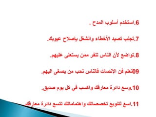 6
.
‫المدح‬ ‫أسلوب‬ ‫استيد‬
.
7
.
‫عيوبك‬ ‫بإصالح‬ ‫وانشغل‬ ‫األيطاء‬ ‫تصيد‬ ‫تجنب‬
.
8
.
‫عليه‬ ‫يستعلى‬ ‫ممن‬ ‫تنفر‬ ‫الناس‬ ‫ألن‬ ‫تواضع‬
.
09
‫اليه‬ ‫يصغى‬ ‫من‬ ‫تحب‬ ‫فالناس‬ ‫اانصات‬ ‫فن‬ ‫تعل‬
.
10
.
‫صديق‬ ‫يو‬ ‫كل‬ ‫في‬ ‫واكسب‬ ‫معارفك‬ ‫دائرة‬ ‫وسع‬
.
11
.
‫معارف‬ ‫دائرة‬ ‫تتسع‬ ‫واهتماماتك‬ ‫تيصصاتك‬ ‫لتنويع‬ َ‫ع‬‫اس‬
‫ك‬
.
 