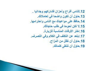 12
.
‫وجدانيا‬ ‫فشاركه‬ ‫وأحزان‬ ‫أفراح‬ ‫للناس‬
.
13
.
‫تعامالتك‬ ‫في‬ ‫واضحا‬ ‫تكون‬ ‫أن‬ ‫حاول‬
.
14
.
‫واحترامها‬ ‫الناس‬ ‫مع‬ ‫مواعيدك‬ ‫على‬ ‫حافظ‬
.
15
.
‫حاجاتك‬ ‫طلب‬ ‫في‬ ‫لحوحا‬ ‫تكن‬ ‫ال‬
.
16
.
‫للزيارة‬ ‫المناسب‬ ‫األوقات‬ ‫ايتر‬
.
17
.
‫التصرف‬ ‫وفي‬ ‫الكال‬ ‫في‬ ‫التكلف‬ ‫عن‬ ‫ابتعد‬
.
18
.
‫المزاح‬ ‫من‬ ‫تقلل‬ ‫أن‬ ‫حاول‬
.
19
.
‫كلماتك‬ ‫تنتقى‬ ‫أن‬ ‫حاول‬
.
 