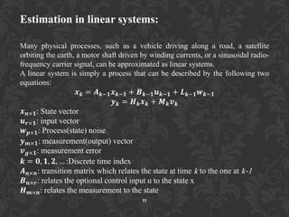 Estimation in linear systems:
Many physical processes, such as a vehicle driving along a road, a satellite
orbiting the earth, a motor shaft driven by winding currents, or a sinusoidal radio-
frequency carrier signal, can be approximated as linear systems.
A linear system is simply a process that can be described by the following two
equations:
𝒙 𝒌 = 𝑨 𝒌−𝟏 𝒙 𝒌−𝟏 + 𝑩 𝒌−𝟏 𝒖 𝒌−𝟏 + 𝑳 𝒌−𝟏 𝒘 𝒌−𝟏
𝒚 𝒌 = 𝑯 𝒌 𝒙 𝒌 + 𝑴 𝒌 𝒗 𝒌
𝒙 𝒏×𝟏: State vector
𝒖 𝒓×𝟏: input vector
𝒘 𝒑×𝟏: Process(state) noise
𝒚 𝒎×𝟏: measurement(output) vector
𝒗 𝒈×𝟏: measurement error
𝒌 = 𝟎, 𝟏, 𝟐, … :Discrete time index
𝑨 𝒏×𝒏: transition matrix which relates the state at time k to the one at k-1
𝑩 𝒏×𝒓: relates the optional control input u to the state x
𝑯 𝒎×𝒏: relates the measurement to the state
11
 