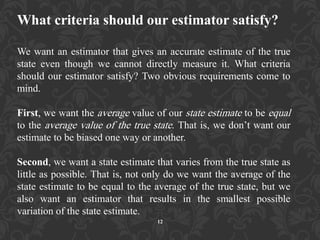 What criteria should our estimator satisfy?
We want an estimator that gives an accurate estimate of the true
state even though we cannot directly measure it. What criteria
should our estimator satisfy? Two obvious requirements come to
mind.
First, we want the average value of our state estimate to be equal
to the average value of the true state. That is, we don‟t want our
estimate to be biased one way or another.
Second, we want a state estimate that varies from the true state as
little as possible. That is, not only do we want the average of the
state estimate to be equal to the average of the true state, but we
also want an estimator that results in the smallest possible
variation of the state estimate.
12
 
