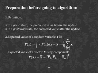 Preparation before going to algorithm:
1.Definition:
𝒙−: a priori state, the predicted value before the update
𝒙+: a posteriori state, the corrected value after the update
2.Expected value of a random variable x is:
𝑬 𝒙 = 𝒙 𝑷 𝒙 𝒅𝒙 ≈ 𝒙 =
𝟏
𝑵
𝒙𝒊
𝑵
𝒊=𝟏
Expected value of a vector X is by component:
𝑬 𝑿 = 𝑿 = 𝑿 𝟏, 𝑿 𝟐, … , 𝑿 𝒏
𝑻
13
 