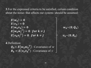 3.For the expressed criteria to be satisfied, certain condition
about the noise- that affects our system- should be assumed:
𝑬 𝒘 𝒌 = 𝟎
𝑬 𝒗 𝒌 = 𝟎
𝑬 𝒘 𝒌 𝒗 𝒌 = 𝟎 𝒘 𝒌~(𝟎, 𝑸 𝒌)
𝑬 𝒘 𝒌 𝒘𝒋
𝑻 = 𝟎 𝒇𝒐𝒓 𝒌 ≠ 𝒋
𝑬 𝒗 𝒌 𝒗𝒋
𝑻
= 𝟎 𝒇𝒐𝒓 𝒌 ≠ 𝒋 𝒗 𝒌~(𝟎, 𝑹 𝒌)
4.Definition:
𝑸 𝒌= 𝑬 𝒘 𝒌 𝒘 𝒌
𝑻 : Covariance of w
𝑹 𝒌 = 𝑬(𝒗 𝒌 𝒗 𝒌
𝑻) : Covariance of v
14
 