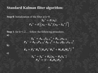 Standard Kalman filter algorithm:
Step 0: Initialization of the filter at k=0.
𝒙 𝟎
+
= 𝑬 𝒙 𝟎
𝑷 𝟎
+
= 𝑬 𝒙 𝟎 − 𝒙 𝟎
+
𝒙 𝟎 − 𝒙 𝟎
+ 𝑻
Step 1: for k=1,2,… follow the following procedure.
a)
𝒙 𝒌
−
= 𝑨 𝒌−𝟏 𝒙 𝒌−𝟏
+
+ 𝑩 𝒌−𝟏 𝒖 𝒌−𝟏
𝑷 𝒌
−
= 𝑨 𝒌−𝟏 𝑷 𝒌−𝟏
+
𝑨 𝒌−𝟏
𝑻
+ 𝑳 𝒌−𝟏 𝑸 𝒌−𝟏 𝑳 𝒌−𝟏
𝑻
b)
𝑲 𝒌 = 𝑷 𝒌
−
𝑯 𝒌
𝑻
𝑯 𝒌 𝑷 𝒌
−
𝑯 𝒌
𝑻
+ 𝑴 𝒌 𝑹 𝒌 𝑴 𝒌
𝑻 −𝟏
c)
𝒙 𝒌
+
= 𝒙 𝒌
−
+ 𝑲 𝒌 𝒚 𝒌 − 𝑯 𝒌 𝒙 𝒌
−
𝑷 𝒌
+
= (𝑰 − 𝑲 𝒌 𝑯 𝒌)𝑷 𝒌
−
15
 