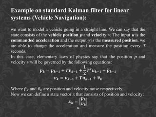 Example on standard Kalman filter for linear
systems (Vehicle Navigation):
we want to model a vehicle going in a straight line. We can say that the
state consists of the vehicle position p and velocity v. The input u is the
commanded acceleration and the output y is the measured position. we
are able to change the acceleration and measure the position every T
seconds.
In this case, elementary laws of physics say that the position p and
velocity v will be governed by the following equations:
𝒑 𝒌 = 𝒑 𝒌−𝟏 + 𝑻𝒗 𝒌−𝟏 +
𝟏
𝟐
𝑻 𝟐
𝒖 𝒌−𝟏 + 𝒑 𝒌−𝟏
𝒗 𝒌 = 𝒗 𝒌−𝟏 + 𝑻𝒖 𝒌−𝟏 + 𝒗 𝒌
Where 𝑝 𝑘 and 𝑣 𝑘 are position and velocity noise respectively.
Now we can define a state vector x that consists of position and velocity:
𝒙 𝒌 =
𝒑 𝒌
𝒗 𝒌
16
 