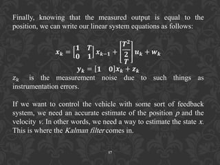 Finally, knowing that the measured output is equal to the
position, we can write our linear system equations as follows:
𝒙 𝒌 =
𝟏 𝑻
𝟎 𝟏
𝒙 𝒌−𝟏 +
𝑻 𝟐
𝟐
𝑻
𝒖 𝒌 + 𝒘 𝒌
𝒚 𝒌 = 𝟏 𝟎 𝒙 𝒌 + 𝒛 𝒌
𝑧 𝑘 is the measurement noise due to such things as
instrumentation errors.
If we want to control the vehicle with some sort of feedback
system, we need an accurate estimate of the position p and the
velocity v. In other words, we need a way to estimate the state x.
This is where the Kalman filter comes in.
17
 