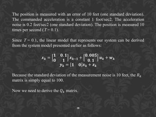 The position is measured with an error of 10 feet (one standard deviation).
The commanded acceleration is a constant 1 foot/sec2. The acceleration
noise is 0.2 feet/sec2 (one standard deviation). The position is measured 10
times per second (T = 0.1).
Since T = 0.1, the linear model that represents our system can be derived
from the system model presented earlier as follows:
𝒙 𝒌 =
𝟏 𝟎. 𝟏
𝟎 𝟏
𝒙 𝒌−𝟏 +
𝟎. 𝟎𝟎𝟓
𝟎. 𝟏
𝒖 𝒌 + 𝒘 𝒌
𝒚 𝒌 = 𝟏 𝟎 𝒙 𝒌 + 𝒛 𝒌
Because the standard deviation of the measurement noise is 10 feet, the 𝑅 𝑘
matrix is simply equal to 100.
Now we need to derive the 𝑄 𝑘 matrix.
18
 