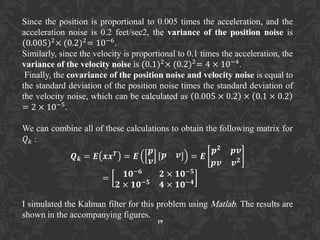 Since the position is proportional to 0.005 times the acceleration, and the
acceleration noise is 0.2 feet/sec2, the variance of the position noise is
(0.005)2× (0.2)2= 10−6.
Similarly, since the velocity is proportional to 0.1 times the acceleration, the
variance of the velocity noise is (0.1)2× (0.2)2= 4 × 10−4.
Finally, the covariance of the position noise and velocity noise is equal to
the standard deviation of the position noise times the standard deviation of
the velocity noise, which can be calculated as 0.005 × 0.2 × 0.1 × 0.2
= 2 × 10−5.
We can combine all of these calculations to obtain the following matrix for
𝑄 𝑘 :
𝑸 𝒌 = 𝑬 𝒙𝒙 𝑻
= 𝑬
𝒑
𝒗
𝒑 𝒗 = 𝑬
𝒑 𝟐 𝒑𝒗
𝒑𝒗 𝒗 𝟐
= 𝟏𝟎−𝟔 𝟐 × 𝟏𝟎−𝟓
𝟐 × 𝟏𝟎−𝟓 𝟒 × 𝟏𝟎−𝟒
I simulated the Kalman filter for this problem using Matlab. The results are
shown in the accompanying figures.
19
 