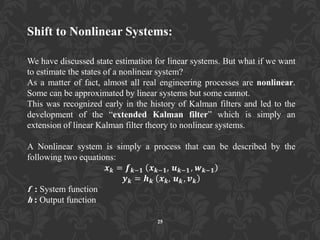 Shift to Nonlinear Systems:
We have discussed state estimation for linear systems. But what if we want
to estimate the states of a nonlinear system?
As a matter of fact, almost all real engineering processes are nonlinear.
Some can be approximated by linear systems but some cannot.
This was recognized early in the history of Kalman filters and led to the
development of the “extended Kalman filter” which is simply an
extension of linear Kalman filter theory to nonlinear systems.
A Nonlinear system is simply a process that can be described by the
following two equations:
𝒙 𝒌 = 𝒇 𝒌−𝟏 𝒙 𝒌−𝟏, 𝒖 𝒌−𝟏 , 𝒘 𝒌−𝟏
𝒚 𝒌 = 𝒉 𝒌 𝒙 𝒌, 𝒖 𝒌 , 𝒗 𝒌
f : System function
h : Output function
25
 