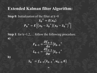 Extended Kalman filter Algorithm:
Step 0: Initialization of the filter at k=0
𝒙 𝟎
+
= 𝑬 𝒙 𝟎
𝑷 𝟎
+
= 𝑬 𝒙 𝟎 − 𝒙 𝟎
+
𝒙 𝟎 − 𝒙 𝟎
+ 𝑻
Step 1: for k=1,2,… follow the following procedure.
a)
𝑭 𝒌−𝟏 =
𝝏𝒇 𝒌−𝟏
𝝏𝒙
𝒙 𝒌−𝟏
+
𝑳 𝒌−𝟏 =
𝝏𝒇 𝒌−𝟏
𝝏𝒘
𝒙 𝒌−𝟏
+
b)
𝒙 𝒌
−
= 𝒇 𝒌−𝟏 𝒙 𝒌−𝟏
+
, 𝒖 𝒌−𝟏, 𝟎
26
 