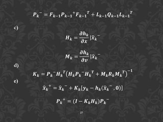 27
𝑷 𝒌
−
= 𝑭 𝒌−𝟏 𝑷 𝒌−𝟏
+
𝑭 𝒌−𝟏
𝑻
+ 𝑳 𝒌−𝟏 𝑸 𝒌−𝟏 𝑳 𝒌−𝟏
𝑻
c)
𝑯 𝒌 =
𝝏𝒉 𝒌
𝝏𝒙
𝒙 𝒌
−
𝑴 𝒌 =
𝝏𝒉 𝒌
𝝏𝒗
𝒙 𝒌
−
d)
𝑲 𝒌 = 𝑷 𝒌
−
𝑯 𝒌
𝑻
𝑯 𝒌 𝑷 𝒌
−
𝑯 𝒌
𝑻
+ 𝑴 𝒌 𝑹 𝒌 𝑴 𝒌
𝑻 −𝟏
e)
𝒙 𝒌
+
= 𝒙 𝒌
−
+ 𝑲 𝒌 𝒚 𝒌 − 𝒉 𝒌 𝒙 𝒌
−
, 𝟎
𝑷 𝒌
+
= (𝑰 − 𝑲 𝒌 𝑯 𝒌)𝑷 𝒌
−
 