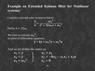 28
Example on Extended Kalman filter for Nonlinear
systems:
Consider a second order system as below:
𝒚
𝒖
=
𝝎 𝒏
𝟐
𝒔 𝟐 + 𝟐𝜻𝝎 𝒏 𝒔 + 𝝎 𝒏
𝟐
Define 𝑏 = 2𝜁𝜔 𝑛
We want to estimate 𝝎 𝒏
𝟐.
In terms of differential equations:
𝒚 + 𝒃𝒚 + 𝝎 𝒏
𝟐
𝒚 = 𝝎 𝒏
𝟐
𝒖
And so we define the states as:
𝒙 𝟏 = 𝒚 𝒙 𝟏 = 𝒙 𝟐
𝒙 𝟐 = 𝒚 𝒙 𝟐 = −𝒃𝒙 𝟐 − 𝒙 𝟏 𝒙 𝟑 + 𝒙 𝟑 𝒖
𝒙 𝟑 = 𝝎 𝒏
𝟐 𝒙 𝟑 = 𝟎
 