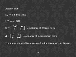 29
Assume that:
𝝎 𝒏 = 𝟏 : true value
𝜻 = 𝟎. 𝟏 : zeta
𝑸 =
𝟏𝟎𝟎𝟎 𝟎
𝟎 𝟎. 𝟏
: Covariance of process noise
𝑹 =
𝟏𝟎 𝟎
𝟎 𝟏𝟎
: Covariance of measurement noise
The simulation results are enclosed in the accompanying figures.
 