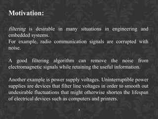 Motivation:
filtering is desirable in many situations in engineering and
embedded systems.
For example, radio communication signals are corrupted with
noise.
A good filtering algorithm can remove the noise from
electromagnetic signals while retaining the useful information.
Another example is power supply voltages. Uninterruptible power
supplies are devices that filter line voltages in order to smooth out
undesirable fluctuations that might otherwise shorten the lifespan
of electrical devices such as computers and printers.
3
 