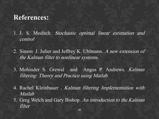 32
References:
1. J. S. Meditch. Stochastic optimal linear estimation and
control
2. Simon J. Julier and Jeffrey K. Uhlmann. A new extension of
the Kalman filter to nonlinear systems.
3. Mohinder S. Grewal and Angus P. Andrews. Kalman
filtering: Theory and Practice using Matlab
4. Rachel Kleinbauer . Kalman filtering Implementation with
Matlab
5. Greg Welch and Gary Bishop. An introduction to the Kalman
filter
 