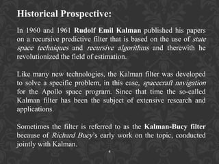 Historical Prospective:
In 1960 and 1961 Rudolf Emil Kalman published his papers
on a recursive predictive filter that is based on the use of state
space techniques and recursive algorithms and therewith he
revolutionized the field of estimation.
Like many new technologies, the Kalman filter was developed
to solve a specific problem, in this case, spacecraft navigation
for the Apollo space program. Since that time the so-called
Kalman filter has been the subject of extensive research and
applications.
Sometimes the filter is referred to as the Kalman-Bucy filter
because of Richard Bucy‟s early work on the topic, conducted
jointly with Kalman.
4
 