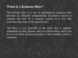 What is a Kalman filter?
The Kalman filter is a set of mathematical equations that
provides an efficient computational (recursive) means to
estimate the state of a dynamic system, in a way that
minimizes the mean of the squared error.
The filter is very powerful in the sense that it supports
estimations of past, present, and even future states, and it can
do so even when the precise nature of the modeled system is
unknown.
5
 