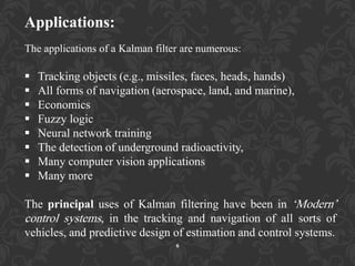 Applications:
The applications of a Kalman filter are numerous:
 Tracking objects (e.g., missiles, faces, heads, hands)
 All forms of navigation (aerospace, land, and marine),
 Economics
 Fuzzy logic
 Neural network training
 The detection of underground radioactivity,
 Many computer vision applications
 Many more
The principal uses of Kalman filtering have been in „Modern‟
control systems, in the tracking and navigation of all sorts of
vehicles, and predictive design of estimation and control systems.
6
 