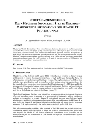 Health Informatics - An International Journal (HIIJ) Vol.12, No.3, August 2023
DOI : 10.5121/hiij.2023.12301 1
BRIEF COMMUNICATIONS
DATA HYGIENE: IMPORTANT STEP IN DECISION-
MAKING WITH IMPLICATIONS FOR HEALTH IT
PROFESSIONALS
GV Fant
US Department of Veterans Affairs, Washington DC, USA
ABSTRACT
Medical and health data that have been entered into an electronic data system in real-time cannot be
assumed to be accurate and of high quality without verification. The adoption of the electronic health
record (EHR) by many countries to the support care and treatment of patients illustrates the importance of
high quality data that can be shared for efficient patient care and the operation of healthcare systems.
This brief communication provides a high-level overview of an EHR system and practices related to high
data quality and data hygiene that could contribute to the analysis and interpretation of EHR data for use
in patient care and healthcare system administration.
KEYWORDS
Data Hygiene; EHR; Data Management Cycle; Healthcare Systems; Health IT Professionals
1. INTRODUCTION
The adoption of the electronic health record (EHR) system by many countries to the support care
and treatment of patients illustrates the importance of high quality data that can be shared for
efficient patient care and operation of healthcare systems. The implementation of an EHR system
includes many considerations such as workflow, system testing, measuring response times for
key medical system transactions, accurate medical and health data, etc. [1]. EHR data need to be
accurate and of high quality because patient care and health system decisions are based on these
data. The data may also be used to conduct analyses to support patient care, quality, and safety
activities at the bed-side and within the healthcare system [2].
Medical and health data that have been entered into an electronic data system during the course
of normal operations cannot be assumed to be accurate and of high quality without verification
and data pre-processing, as needed. Health IT professionals working with clinicians, health
administrators, and health informatics professionals will be involved in using the EHR data. It is
also likely that Health IT and health information professionals will work together to ensure
successful EHR implementation [3] that lead to accurate and high quality EHR data.
This brief communication provides a short overview of the EHR system and its basic operations.
Additionally, special attention is given to issues and practices related to high data quality and
data hygiene that Health IT and health information professionals could contribute to the
subsequent analysis and interpretation of EHR data for use in patient care and healthcare system
administration.
 