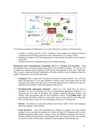 International Journal on Cybernetics & Informatics (IJCI) Vol. 12, No.3, June 2023
16
To unlock the potential of technologies to use in the classroom, we need to do the following:
• Establish a starting point for the ICT learning of each student and integrate formative
evaluation into key learning areas like literacy and numeracy in a primary school.
• Planning for progress in ICT learning progress in the learning curriculum of the Australian
curriculum.
• Evidence-based on ICT learning along with the subject learning.
Information and Communication Technology (ICT) in Teaching and Learning Child
development is the most general educational goal for early childhood teachers. ICT can be used
to support the learning and development of both literacy and language in early year‟s education.
This is mostly conducted through collaboration with other children around computers where the
quality of discussions can be quite interesting.
• Computers offer a „print-rich‟ learning environment for young children. You will most
likely find that there is a lot more attention to detail in their conversations than in other
situations. Some believe that this may to do with the abstraction the computer provides as it
allegedly forces children to talk more and physically do less.
• Developmentally appropriate programs - There are a few things that you need to
remember in terms of choosing the most developmentally appropriate programs. It is
important that you look for programs that promote speaking, listening, reading, and
writing. There are programs that can record children‟s voices. The Gruffalo App is one
such example that allows children to record their voices in time with the story being told.
They can then listen to their own voice throughout the story as it is being told.
• Internet - The Internet can also help children learn literacy skills in their home language
and in the language of their friends.
• Word processors - these offer possibilities for children to compose and write without
needing to have mastered the production of letters by hand. ICT learning tools for early
childhood education offers such a variety of ways for children and photos and videos is
another method to develop literacy and language skills. The reason why this is the number
one activity for this is that it allows children to weave together words and pictures.
 