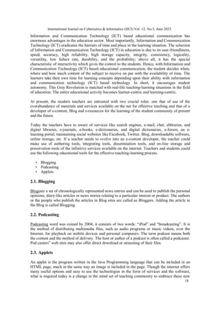International Journal on Cybernetics & Informatics (IJCI) Vol. 12, No.3, June 2023
18
Information and Communication Technology (ICT) based educational communication has
enormous advantages in the education sector. Most importantly, Information and Communication
Technology (ICT) eradicates the barriers of time and place in the learning situation. The selection
of Information and Communication Technology (ICT) in education is due to its user-friendliness,
speed, accuracy, high reliability, high storage capacity, integrity, consistency, logicality,
versatility, low failure rate, durability, and the probability; above all, it has the special
characteristic of interactivity which gives the control to the students. Hence, with Information and
Communication Technology (ICT) based educational communication, the student decides when,
where and how much content of the subject to receive on par with the availability of time. The
learners take their own time for learning concepts depending upon their ability with information
and communication technology (ICT) based technology. In short, it encourages student
autonomy. This Grey Revolution is matched with real-life teaching-learning situations in the field
of education. The entire educational activity becomes learner-centric and learning-centric.
At present, the modern teachers are entrusted with two crucial roles: one that of use of the
overabundance of materials and services available on the net for effective teaching and that of a
developer of e-content, Blog and e-resources for the learning of the student community of present
and the future.
Today the teachers have to aware of services like search engines, e-mail, chat, elibraries, and
digital libraries, e-journals, e-books, e-dictionaries, and digital dictionaries, e-forum, an e-
learning portal, maintaining social websites like Facebook, Twitter, Blog, downloadable software,
online storage, etc. If a teacher needs to evolve into an e-content developer, the teacher could
make use of authoring tools, integrating tools, dissemination tools, and on-line storage and
preservation tools of the infinitive services available on the internet. Teachers and students could
use the following educational tools for the effective teaching-learning process.
• Blogging
• Podcasting
• Applets
2.1. Blogging
Blogsare a set of chronologically represented news entries and can be used to publish the personal
opinions, diary-like articles or news stories relating to a particular interest or product. The authors
or the people who publish the articles in Blog sites are called as Bloggers. Adding the article in
the Blog is called Blogging.
2.2. Podcasting
Podcasting word was coined by 2004, it consists of two words: “iPod” and “broadcasting”. It is
the method of distributing multimedia files, such as audio programs or music videos, over the
Internet, for playback on mobile devices and personal computers. The term podcast means both
the content and the method of delivery. The host or author of a podcast is often called a podcaster.
Pod casters‟ web sites may also offer direct download or streaming of their files.
2.3. Applets
An applet is the program written in the Java Programming language that can be included in an
HTML page, much in the same way an image is included in the page. Though the internet offers
many useful options and easy to use the technologies in the form of services and the software,
what is required today is a change in the mind set of teaching community to embrace these new
 