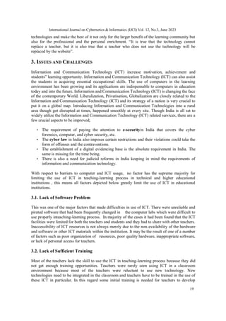 International Journal on Cybernetics & Informatics (IJCI) Vol. 12, No.3, June 2023
19
technologies and make the best of it not only for the larger benefit of the learning community but
also for the professional and the personal enrichment. “It is true that the technology cannot
replace a teacher, but it is also true that a teacher who does not use the technology will be
replaced by the website”.
3. ISSUES AND CHALLENGES
Information and Communication Technology (ICT) increase motivation, achievement and
students‟ learning opportunity. Information and Communication Technology (ICT) can also assist
the students in acquiring essential occupational skills. The use of computers in the learning
environment has been growing and its applications are indispensable to computers in education
today and into the future. Information and Communication Technology (ICT) is changing the face
of the contemporary World. Liberalization, Privatisation, Globalization are closely related to the
Information and Communication Technology (ICT) and its strategy of a nation is very crucial to
put it on a global map. Introducing Information and Communication Technologies into a rural
area though got disrupted at times, happened smoothly at every site. Though India is all set to
widely utilize the Information and Communication Technology (ICT) related services, there are a
few crucial aspects to be improved;
• The requirement of paying the attention to e-securityin India that covers the cyber
forensics, computer, and cyber security, etc.
• The cyber law in India also imposes certain restrictions and their violations could take the
form of offenses and the contraventions.
• The establishment of a digital evidencing base is the absolute requirement in India. The
same is missing for the time being.
• There is also a need for judicial reforms in India keeping in mind the requirements of
information and communication technology.
With respect to barriers to computer and ICT usage, no factor has the supreme majority for
limiting the use of ICT in teaching-learning process in technical and higher educational
institutions , this means all factors depicted below greatly limit the use of ICT in educational
institutions.
3.1. Lack of Software Problem
This was one of the major factors that made difficulties in use of ICT. There were unreliable and
pirated software that had been frequently changed in the computer labs which were difficult to
use properly inteaching-learning process. In majority of the cases it had been found that the ICT
facilities were limited for both the teachers and students and they had to share with other teachers.
Inaccessibility of ICT resources is not always merely due to the non-availability of the hardware
and software or other ICT materials within the institution. It may be the result of one of a number
of factors such as poor organization of resources, poor quality hardware, inappropriate software,
or lack of personal access for teachers.
3.2. Lack of Sufficient Training
Most of the teachers lack the skill to use the ICT in teaching-learning process because they did
not get enough training opportunities. Teachers were rarely seen using ICT in a classroom
environment because most of the teachers were reluctant to use new technology. New
technologies need to be integrated in the classroom and teachers have to be trained in the use of
these ICT in particular. In this regard some initial training is needed for teachers to develop
 