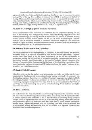 International Journal on Cybernetics & Informatics (IJCI) Vol. 12, No.3, June 2023
20
appropriate skills, knowledge, and attitudes regarding the effective use of computers to support
learning. One of the top three problems to teachers‟ use of ICT in teaching was the lack of
training. The issue of training is certainly complex because it is important to consider several
components to ensure the effectiveness of the training. These were time for training, pedagogical
training, skills training, and ICT use in initial teacher training. Providing pedagogical training for
teachers, rather than simply training them to use ICT tools, is an important issue.
3.3. Lack of Learning Equipment Tools and Resources
It was found that most of the institutions had computers. But the computers were very few and
most of the time they were being used by students who were offering computers science and
information technology (IT) leaving the rest of the students and teachers in dilemma. Various
research studies indicated several reasons for the lack of access to technologies. Teachers
identified lack of insufficient numbers of computers, insufficient peripherals, and insufficient
numbers of copies of software, and insufficient simultaneous internet access as the main obstacles
to the implementation of ICT in educational institutions.
3.4. Teachers’ Reluctance to New Technology
One of the problems in the implementation of computers in teaching-learning was teachers‟
acceptance, which is in turn was influenced by their attitudes towards these media. Teachers‟
attitudes have been found to be the major predictors of the use of new technologies in
instructional settings; the successful use of new technology in the classroom depends largely on
the teachers‟ attitudes toward these tools. In fact, teachers‟ attitudes towards computers affect
their use of computers in the classroom and the likelihood of their benefiting from training. Many
researches into the problems of integrating ICT in education found that teachers‟ reluctant to new
technology was a significant problem.
3.5. Lack of Skilled Personnel
It has been observed that the teachers were lacking in the knowledge and skills; and they were
reluctant about the changes and incorporation of extra learning associated with computers into
their teaching practices. Hence there is a problem of teachers‟ acceptance and adoption of ICT.
Accordingly, teachers who do not use computers in classrooms claim that “lack of skills” is a
constraining factor preventing them from using ICT. It was also found that teachers‟ lack of
knowledge and skills in teaching was a serious obstacle of using ICT in technical and higher
educational institutions.
3.6. Time Limitation
The study reveals that many teachers have skills in using computers in the classroom, but they
still make little use of technologies because they did not have enough time. A significant number
of teachers identified time limitations as one of the difficulties in scheduling enough computer
time for classes as a problem in their use of ICT in their teaching-learning. Some of the teachers
who participated specifically mentioned that they need time to locate internet information,
prepare lessons, explore and practice using the technology, deal with technical problems, and
receive adequate training. Recent studies show that lack of time is an important factor affecting
the application of new technologies in ICT.
 