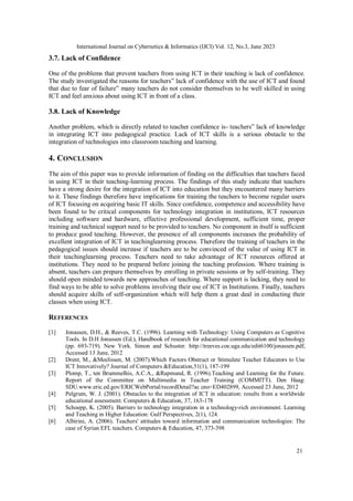 International Journal on Cybernetics & Informatics (IJCI) Vol. 12, No.3, June 2023
21
3.7. Lack of Confidence
One of the problems that prevent teachers from using ICT in their teaching is lack of confidence.
The study investigated the reasons for teachers‟ lack of confidence with the use of ICT and found
that due to fear of failure‟ many teachers do not consider themselves to be well skilled in using
ICT and feel anxious about using ICT in front of a class.
3.8. Lack of Knowledge
Another problem, which is directly related to teacher confidence is- teachers‟ lack of knowledge
in integrating ICT into pedagogical practice. Lack of ICT skills is a serious obstacle to the
integration of technologies into classroom teaching and learning.
4. CONCLUSION
The aim of this paper was to provide information of finding on the difficulties that teachers faced
in using ICT in their teaching-learning process. The findings of this study indicate that teachers
have a strong desire for the integration of ICT into education but they encountered many barriers
to it. These findings therefore have implications for training the teachers to become regular users
of ICT focusing on acquiring basic IT skills. Since confidence, competence and accessibility have
been found to be critical components for technology integration in institutions, ICT resources
including software and hardware, effective professional development, sufficient time, proper
training and technical support need to be provided to teachers. No component in itself is sufficient
to produce good teaching. However, the presence of all components increases the probability of
excellent integration of ICT in teachinglearning process. Therefore the training of teachers in the
pedagogical issues should increase if teachers are to be convinced of the value of using ICT in
their teachinglearning process. Teachers need to take advantage of ICT resources offered at
institutions. They need to be prepared before joining the teaching profession. Where training is
absent, teachers can prepare themselves by enrolling in private sessions or by self-training. They
should open minded towards new approaches of teaching. Where support is lacking, they need to
find ways to be able to solve problems involving their use of ICT in Institutions. Finally, teachers
should acquire skills of self-organization which will help them a great deal in conducting their
classes when using ICT.
REFERENCES
[1] Jonassen, D.H., & Reeves, T.C. (1996). Learning with Technology: Using Computers as Cognitive
Tools. In D.H Jonassen (Ed.), Handbook of research for educational communication and technology
(pp. 693-719). New York. Simon and Schuster. http://treeves.coe.uga.edu/edit6100/jonassen.pdf,
Accessed 13 June, 2012
[2] Drent, M., &Meelissen, M. (2007).Which Factors Obstruct or Stimulate Teacher Educators to Use
ICT Innovatively? Journal of Computers &Education,51(1), 187-199
[3] Plomp, T., ten Brummelhis, A.C.A., &Rapmund, R. (1996).Teaching and Learning for the Future.
Report of the Committee on Multimedia in Teacher Training (COMMITT). Den Haag:
SDU.www.eric.ed.gov/ERICWebPortal/recordDetail?ac cno=ED402899, Accessed 23 June, 2012
[4] Pelgrum, W. J. (2001). Obstacles to the integration of ICT in education: results from a worldwide
educational assessment. Computers & Education, 37, 163-178
[5] Schoepp, K. (2005). Barriers to technology integration in a technology-rich environment. Learning
and Teaching in Higher Education: Gulf Perspectives, 2(1), 124.
[6] Albirini, A. (2006). Teachers' attitudes toward information and communication technologies: The
case of Syrian EFL teachers. Computers & Education, 47, 373-398
 