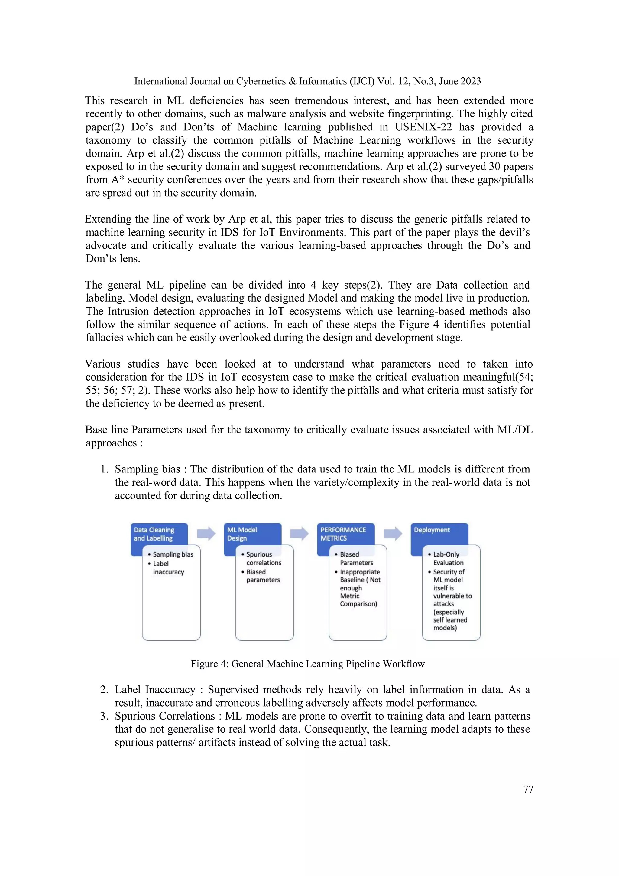 International Journal on Cybernetics & Informatics (IJCI) Vol. 12, No.3, June 2023
77
This research in ML deficiencies has seen tremendous interest, and has been extended more
recently to other domains, such as malware analysis and website fingerprinting. The highly cited
paper(2) Do’s and Don’ts of Machine learning published in USENIX-22 has provided a
taxonomy to classify the common pitfalls of Machine Learning workflows in the security
domain. Arp et al.(2) discuss the common pitfalls, machine learning approaches are prone to be
exposed to in the security domain and suggest recommendations. Arp et al.(2) surveyed 30 papers
from A* security conferences over the years and from their research show that these gaps/pitfalls
are spread out in the security domain.
Extending the line of work by Arp et al, this paper tries to discuss the generic pitfalls related to
machine learning security in IDS for IoT Environments. This part of the paper plays the devil’s
advocate and critically evaluate the various learning-based approaches through the Do’s and
Don’ts lens.
The general ML pipeline can be divided into 4 key steps(2). They are Data collection and
labeling, Model design, evaluating the designed Model and making the model live in production.
The Intrusion detection approaches in IoT ecosystems which use learning-based methods also
follow the similar sequence of actions. In each of these steps the Figure 4 identifies potential
fallacies which can be easily overlooked during the design and development stage.
Various studies have been looked at to understand what parameters need to taken into
consideration for the IDS in IoT ecosystem case to make the critical evaluation meaningful(54;
55; 56; 57; 2). These works also help how to identify the pitfalls and what criteria must satisfy for
the deficiency to be deemed as present.
Base line Parameters used for the taxonomy to critically evaluate issues associated with ML/DL
approaches :
1. Sampling bias : The distribution of the data used to train the ML models is different from
the real-word data. This happens when the variety/complexity in the real-world data is not
accounted for during data collection.
Figure 4: General Machine Learning Pipeline Workflow
2. Label Inaccuracy : Supervised methods rely heavily on label information in data. As a
result, inaccurate and erroneous labelling adversely affects model performance.
3. Spurious Correlations : ML models are prone to overfit to training data and learn patterns
that do not generalise to real world data. Consequently, the learning model adapts to these
spurious patterns/ artifacts instead of solving the actual task.
 
