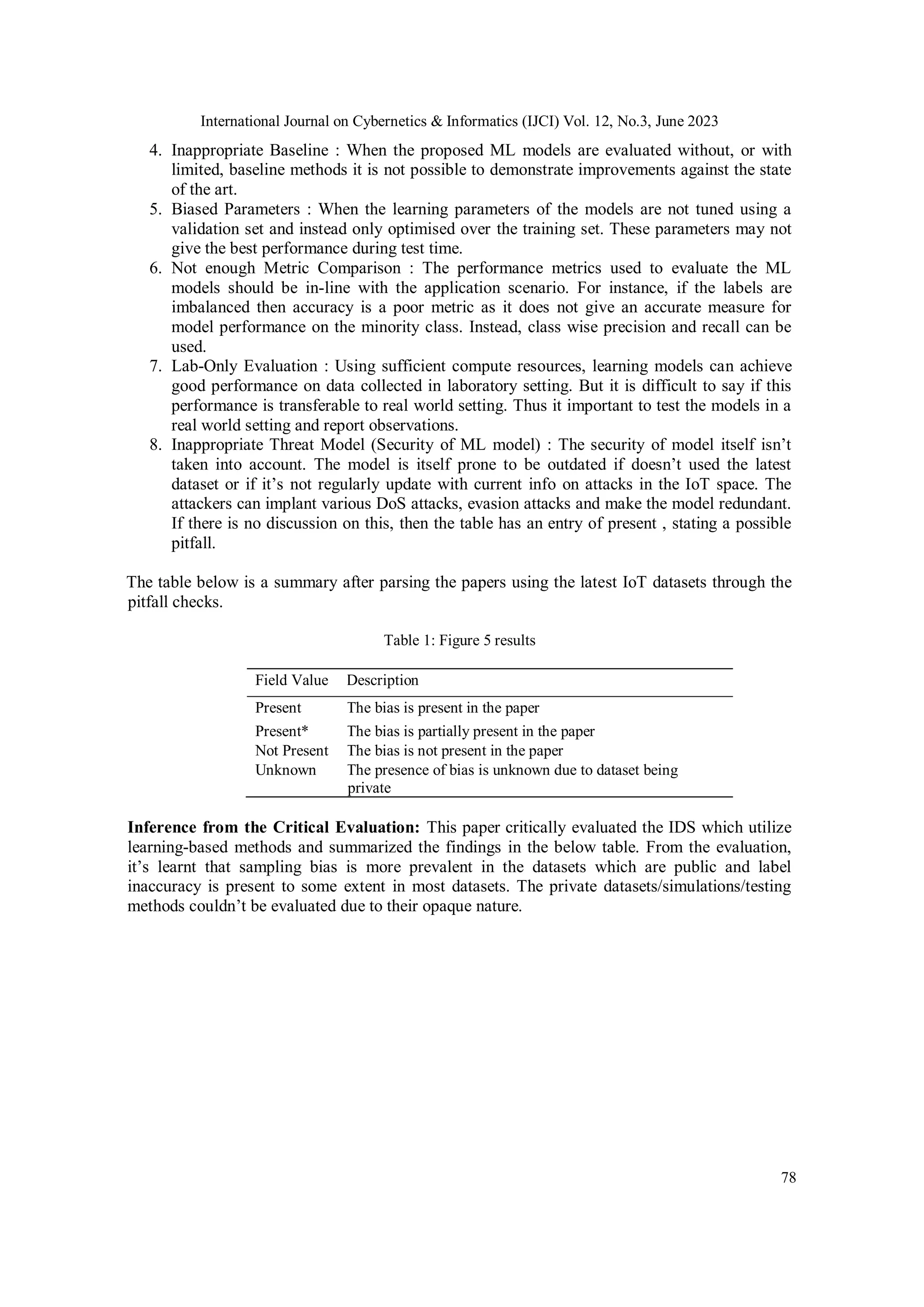 International Journal on Cybernetics & Informatics (IJCI) Vol. 12, No.3, June 2023
78
4. Inappropriate Baseline : When the proposed ML models are evaluated without, or with
limited, baseline methods it is not possible to demonstrate improvements against the state
of the art.
5. Biased Parameters : When the learning parameters of the models are not tuned using a
validation set and instead only optimised over the training set. These parameters may not
give the best performance during test time.
6. Not enough Metric Comparison : The performance metrics used to evaluate the ML
models should be in-line with the application scenario. For instance, if the labels are
imbalanced then accuracy is a poor metric as it does not give an accurate measure for
model performance on the minority class. Instead, class wise precision and recall can be
used.
7. Lab-Only Evaluation : Using sufficient compute resources, learning models can achieve
good performance on data collected in laboratory setting. But it is difficult to say if this
performance is transferable to real world setting. Thus it important to test the models in a
real world setting and report observations.
8. Inappropriate Threat Model (Security of ML model) : The security of model itself isn’t
taken into account. The model is itself prone to be outdated if doesn’t used the latest
dataset or if it’s not regularly update with current info on attacks in the IoT space. The
attackers can implant various DoS attacks, evasion attacks and make the model redundant.
If there is no discussion on this, then the table has an entry of present , stating a possible
pitfall.
The table below is a summary after parsing the papers using the latest IoT datasets through the
pitfall checks.
Table 1: Figure 5 results
Field Value Description
Present The bias is present in the paper
Present* The bias is partially present in the paper
Not Present The bias is not present in the paper
Unknown The presence of bias is unknown due to dataset being
private
Inference from the Critical Evaluation: This paper critically evaluated the IDS which utilize
learning-based methods and summarized the findings in the below table. From the evaluation,
it’s learnt that sampling bias is more prevalent in the datasets which are public and label
inaccuracy is present to some extent in most datasets. The private datasets/simulations/testing
methods couldn’t be evaluated due to their opaque nature.
 