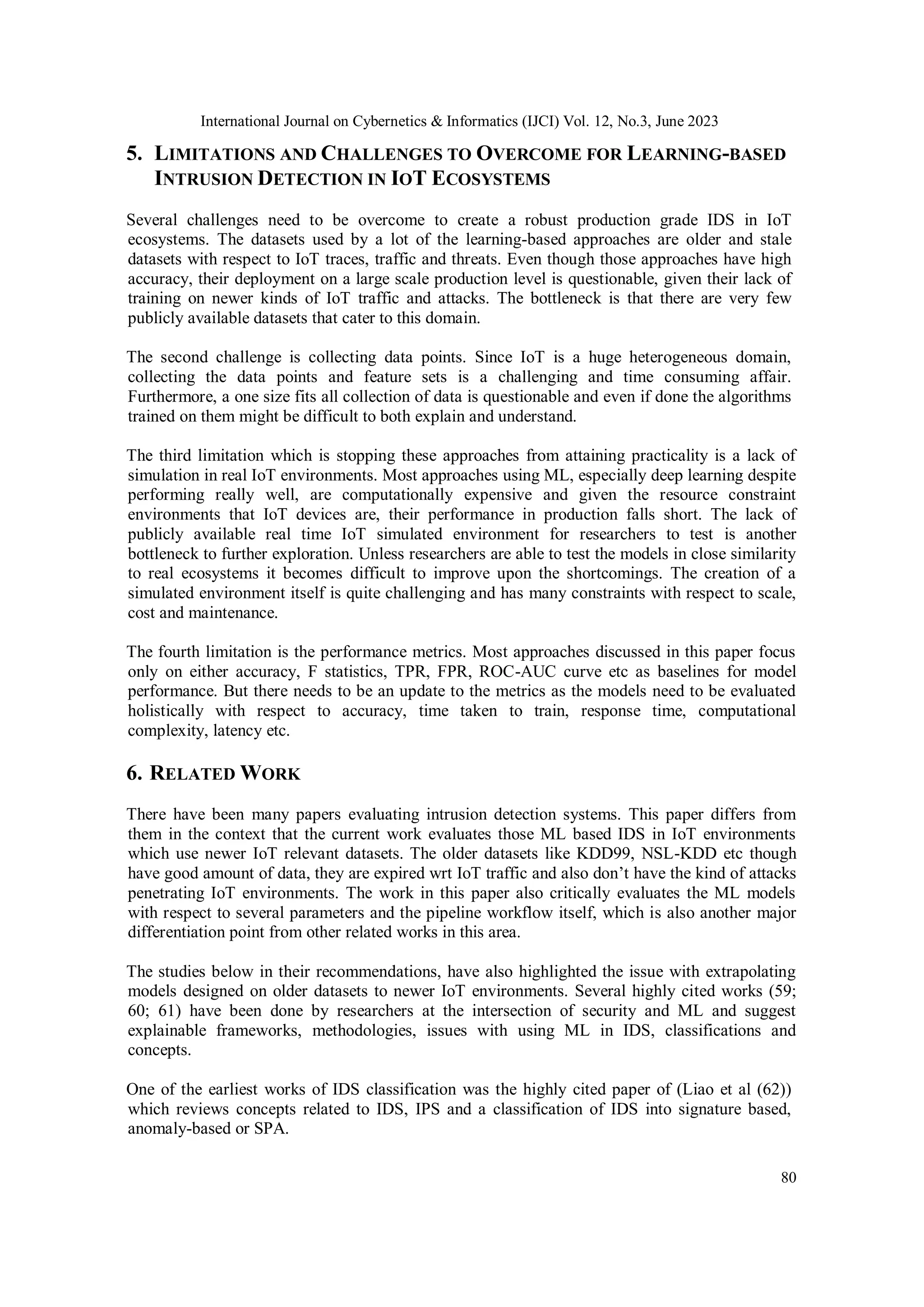 International Journal on Cybernetics & Informatics (IJCI) Vol. 12, No.3, June 2023
80
5. LIMITATIONS AND CHALLENGES TO OVERCOME FOR LEARNING-BASED
INTRUSION DETECTION IN IOT ECOSYSTEMS
Several challenges need to be overcome to create a robust production grade IDS in IoT
ecosystems. The datasets used by a lot of the learning-based approaches are older and stale
datasets with respect to IoT traces, traffic and threats. Even though those approaches have high
accuracy, their deployment on a large scale production level is questionable, given their lack of
training on newer kinds of IoT traffic and attacks. The bottleneck is that there are very few
publicly available datasets that cater to this domain.
The second challenge is collecting data points. Since IoT is a huge heterogeneous domain,
collecting the data points and feature sets is a challenging and time consuming affair.
Furthermore, a one size fits all collection of data is questionable and even if done the algorithms
trained on them might be difficult to both explain and understand.
The third limitation which is stopping these approaches from attaining practicality is a lack of
simulation in real IoT environments. Most approaches using ML, especially deep learning despite
performing really well, are computationally expensive and given the resource constraint
environments that IoT devices are, their performance in production falls short. The lack of
publicly available real time IoT simulated environment for researchers to test is another
bottleneck to further exploration. Unless researchers are able to test the models in close similarity
to real ecosystems it becomes difficult to improve upon the shortcomings. The creation of a
simulated environment itself is quite challenging and has many constraints with respect to scale,
cost and maintenance.
The fourth limitation is the performance metrics. Most approaches discussed in this paper focus
only on either accuracy, F statistics, TPR, FPR, ROC-AUC curve etc as baselines for model
performance. But there needs to be an update to the metrics as the models need to be evaluated
holistically with respect to accuracy, time taken to train, response time, computational
complexity, latency etc.
6. RELATED WORK
There have been many papers evaluating intrusion detection systems. This paper differs from
them in the context that the current work evaluates those ML based IDS in IoT environments
which use newer IoT relevant datasets. The older datasets like KDD99, NSL-KDD etc though
have good amount of data, they are expired wrt IoT traffic and also don’t have the kind of attacks
penetrating IoT environments. The work in this paper also critically evaluates the ML models
with respect to several parameters and the pipeline workflow itself, which is also another major
differentiation point from other related works in this area.
The studies below in their recommendations, have also highlighted the issue with extrapolating
models designed on older datasets to newer IoT environments. Several highly cited works (59;
60; 61) have been done by researchers at the intersection of security and ML and suggest
explainable frameworks, methodologies, issues with using ML in IDS, classifications and
concepts.
One of the earliest works of IDS classification was the highly cited paper of (Liao et al (62))
which reviews concepts related to IDS, IPS and a classification of IDS into signature based,
anomaly-based or SPA.
 