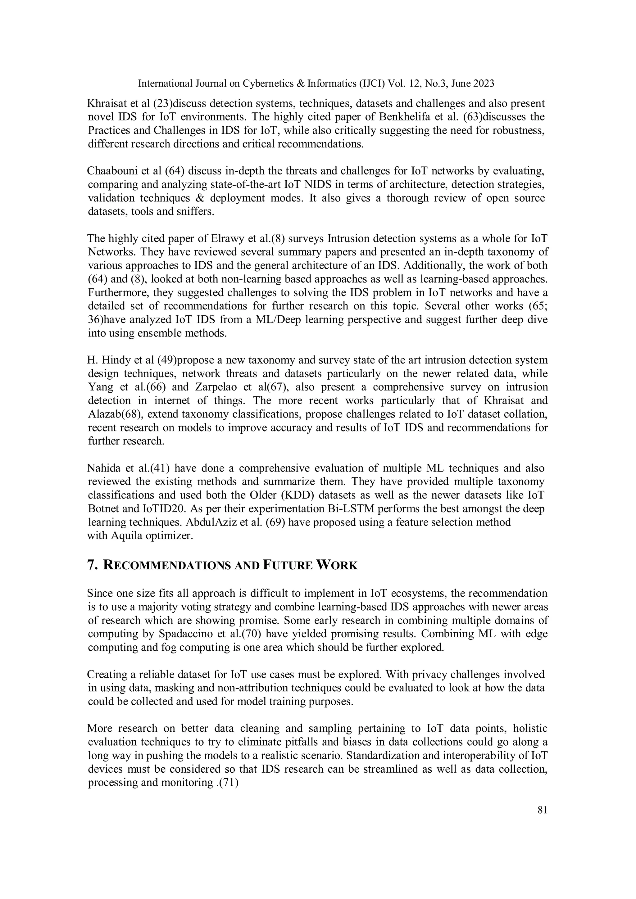 International Journal on Cybernetics & Informatics (IJCI) Vol. 12, No.3, June 2023
81
Khraisat et al (23)discuss detection systems, techniques, datasets and challenges and also present
novel IDS for IoT environments. The highly cited paper of Benkhelifa et al. (63)discusses the
Practices and Challenges in IDS for IoT, while also critically suggesting the need for robustness,
different research directions and critical recommendations.
Chaabouni et al (64) discuss in-depth the threats and challenges for IoT networks by evaluating,
comparing and analyzing state-of-the-art IoT NIDS in terms of architecture, detection strategies,
validation techniques & deployment modes. It also gives a thorough review of open source
datasets, tools and sniffers.
The highly cited paper of Elrawy et al.(8) surveys Intrusion detection systems as a whole for IoT
Networks. They have reviewed several summary papers and presented an in-depth taxonomy of
various approaches to IDS and the general architecture of an IDS. Additionally, the work of both
(64) and (8), looked at both non-learning based approaches as well as learning-based approaches.
Furthermore, they suggested challenges to solving the IDS problem in IoT networks and have a
detailed set of recommendations for further research on this topic. Several other works (65;
36)have analyzed IoT IDS from a ML/Deep learning perspective and suggest further deep dive
into using ensemble methods.
H. Hindy et al (49)propose a new taxonomy and survey state of the art intrusion detection system
design techniques, network threats and datasets particularly on the newer related data, while
Yang et al.(66) and Zarpelao et al(67), also present a comprehensive survey on intrusion
detection in internet of things. The more recent works particularly that of Khraisat and
Alazab(68), extend taxonomy classifications, propose challenges related to IoT dataset collation,
recent research on models to improve accuracy and results of IoT IDS and recommendations for
further research.
Nahida et al.(41) have done a comprehensive evaluation of multiple ML techniques and also
reviewed the existing methods and summarize them. They have provided multiple taxonomy
classifications and used both the Older (KDD) datasets as well as the newer datasets like IoT
Botnet and IoTID20. As per their experimentation Bi-LSTM performs the best amongst the deep
learning techniques. AbdulAziz et al. (69) have proposed using a feature selection method
with Aquila optimizer.
7. RECOMMENDATIONS AND FUTURE WORK
Since one size fits all approach is difficult to implement in IoT ecosystems, the recommendation
is to use a majority voting strategy and combine learning-based IDS approaches with newer areas
of research which are showing promise. Some early research in combining multiple domains of
computing by Spadaccino et al.(70) have yielded promising results. Combining ML with edge
computing and fog computing is one area which should be further explored.
Creating a reliable dataset for IoT use cases must be explored. With privacy challenges involved
in using data, masking and non-attribution techniques could be evaluated to look at how the data
could be collected and used for model training purposes.
More research on better data cleaning and sampling pertaining to IoT data points, holistic
evaluation techniques to try to eliminate pitfalls and biases in data collections could go along a
long way in pushing the models to a realistic scenario. Standardization and interoperability of IoT
devices must be considered so that IDS research can be streamlined as well as data collection,
processing and monitoring .(71)
 