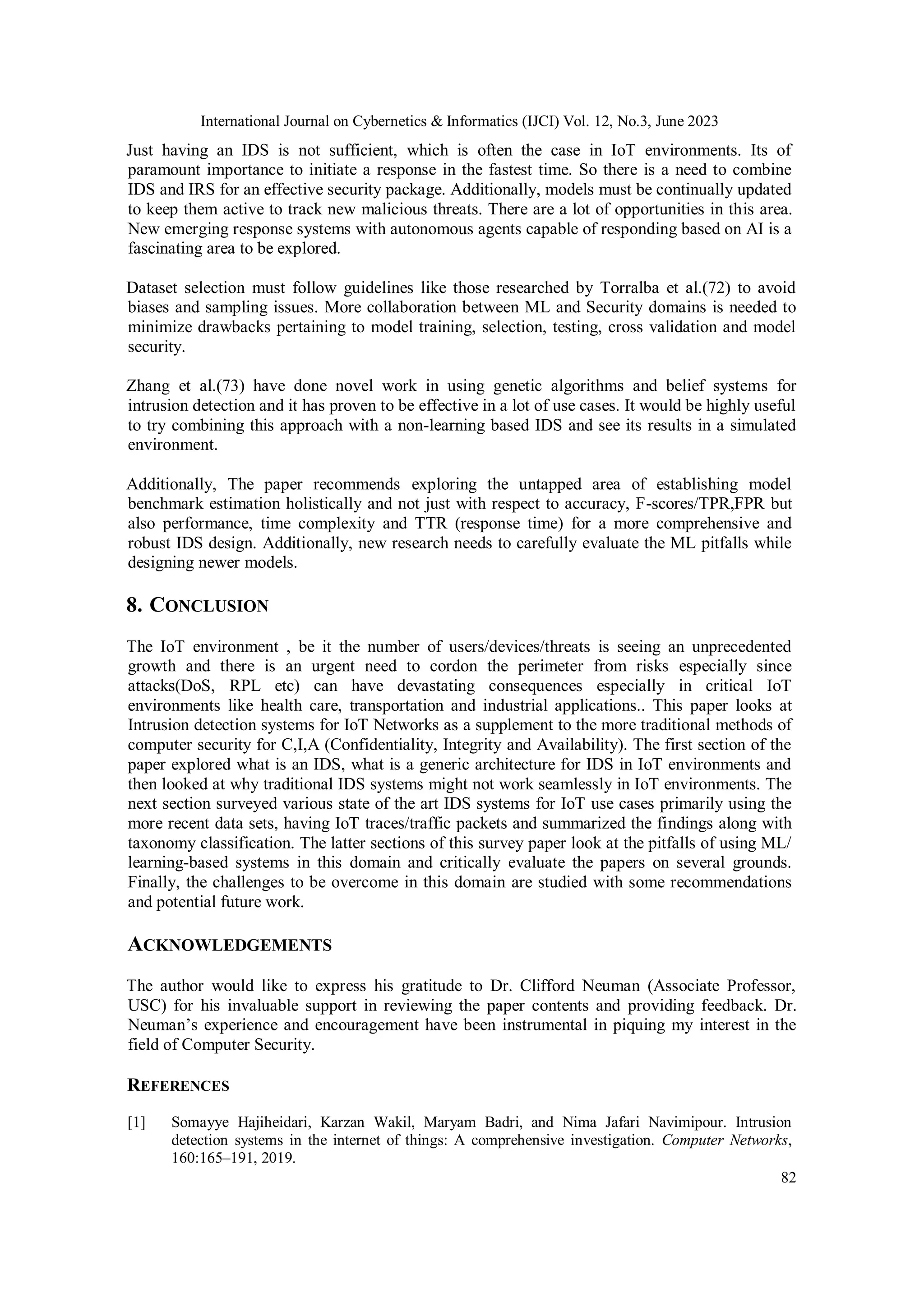 International Journal on Cybernetics & Informatics (IJCI) Vol. 12, No.3, June 2023
82
Just having an IDS is not sufficient, which is often the case in IoT environments. Its of
paramount importance to initiate a response in the fastest time. So there is a need to combine
IDS and IRS for an effective security package. Additionally, models must be continually updated
to keep them active to track new malicious threats. There are a lot of opportunities in this area.
New emerging response systems with autonomous agents capable of responding based on AI is a
fascinating area to be explored.
Dataset selection must follow guidelines like those researched by Torralba et al.(72) to avoid
biases and sampling issues. More collaboration between ML and Security domains is needed to
minimize drawbacks pertaining to model training, selection, testing, cross validation and model
security.
Zhang et al.(73) have done novel work in using genetic algorithms and belief systems for
intrusion detection and it has proven to be effective in a lot of use cases. It would be highly useful
to try combining this approach with a non-learning based IDS and see its results in a simulated
environment.
Additionally, The paper recommends exploring the untapped area of establishing model
benchmark estimation holistically and not just with respect to accuracy, F-scores/TPR,FPR but
also performance, time complexity and TTR (response time) for a more comprehensive and
robust IDS design. Additionally, new research needs to carefully evaluate the ML pitfalls while
designing newer models.
8. CONCLUSION
The IoT environment , be it the number of users/devices/threats is seeing an unprecedented
growth and there is an urgent need to cordon the perimeter from risks especially since
attacks(DoS, RPL etc) can have devastating consequences especially in critical IoT
environments like health care, transportation and industrial applications.. This paper looks at
Intrusion detection systems for IoT Networks as a supplement to the more traditional methods of
computer security for C,I,A (Confidentiality, Integrity and Availability). The first section of the
paper explored what is an IDS, what is a generic architecture for IDS in IoT environments and
then looked at why traditional IDS systems might not work seamlessly in IoT environments. The
next section surveyed various state of the art IDS systems for IoT use cases primarily using the
more recent data sets, having IoT traces/traffic packets and summarized the findings along with
taxonomy classification. The latter sections of this survey paper look at the pitfalls of using ML/
learning-based systems in this domain and critically evaluate the papers on several grounds.
Finally, the challenges to be overcome in this domain are studied with some recommendations
and potential future work.
ACKNOWLEDGEMENTS
The author would like to express his gratitude to Dr. Clifford Neuman (Associate Professor,
USC) for his invaluable support in reviewing the paper contents and providing feedback. Dr.
Neuman’s experience and encouragement have been instrumental in piquing my interest in the
field of Computer Security.
REFERENCES
[1] Somayye Hajiheidari, Karzan Wakil, Maryam Badri, and Nima Jafari Navimipour. Intrusion
detection systems in the internet of things: A comprehensive investigation. Computer Networks,
160:165–191, 2019.
 