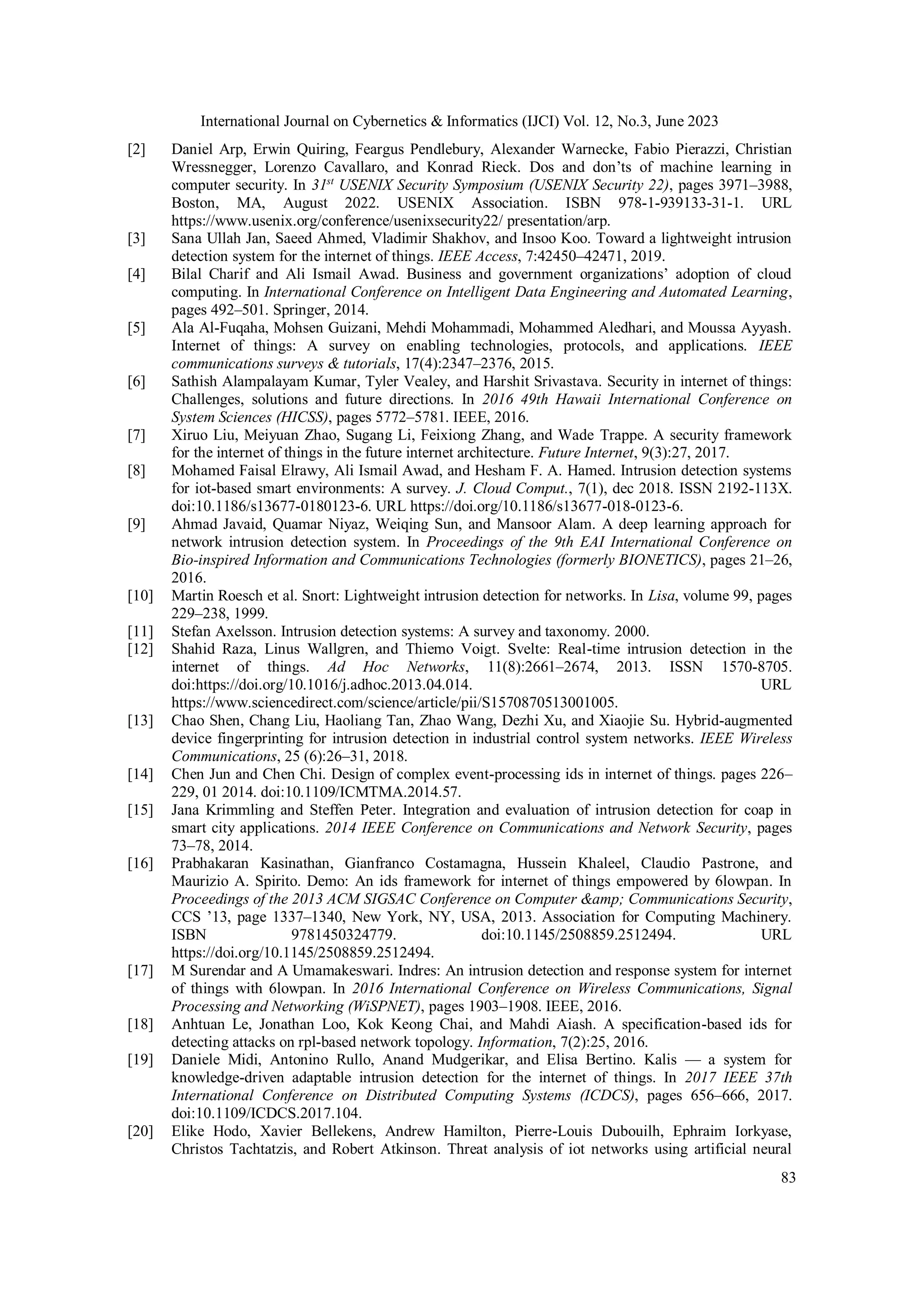 International Journal on Cybernetics & Informatics (IJCI) Vol. 12, No.3, June 2023
83
[2] Daniel Arp, Erwin Quiring, Feargus Pendlebury, Alexander Warnecke, Fabio Pierazzi, Christian
Wressnegger, Lorenzo Cavallaro, and Konrad Rieck. Dos and don’ts of machine learning in
computer security. In 31st
USENIX Security Symposium (USENIX Security 22), pages 3971–3988,
Boston, MA, August 2022. USENIX Association. ISBN 978-1-939133-31-1. URL
https://www.usenix.org/conference/usenixsecurity22/ presentation/arp.
[3] Sana Ullah Jan, Saeed Ahmed, Vladimir Shakhov, and Insoo Koo. Toward a lightweight intrusion
detection system for the internet of things. IEEE Access, 7:42450–42471, 2019.
[4] Bilal Charif and Ali Ismail Awad. Business and government organizations’ adoption of cloud
computing. In International Conference on Intelligent Data Engineering and Automated Learning,
pages 492–501. Springer, 2014.
[5] Ala Al-Fuqaha, Mohsen Guizani, Mehdi Mohammadi, Mohammed Aledhari, and Moussa Ayyash.
Internet of things: A survey on enabling technologies, protocols, and applications. IEEE
communications surveys & tutorials, 17(4):2347–2376, 2015.
[6] Sathish Alampalayam Kumar, Tyler Vealey, and Harshit Srivastava. Security in internet of things:
Challenges, solutions and future directions. In 2016 49th Hawaii International Conference on
System Sciences (HICSS), pages 5772–5781. IEEE, 2016.
[7] Xiruo Liu, Meiyuan Zhao, Sugang Li, Feixiong Zhang, and Wade Trappe. A security framework
for the internet of things in the future internet architecture. Future Internet, 9(3):27, 2017.
[8] Mohamed Faisal Elrawy, Ali Ismail Awad, and Hesham F. A. Hamed. Intrusion detection systems
for iot-based smart environments: A survey. J. Cloud Comput., 7(1), dec 2018. ISSN 2192-113X.
doi:10.1186/s13677-0180123-6. URL https://doi.org/10.1186/s13677-018-0123-6.
[9] Ahmad Javaid, Quamar Niyaz, Weiqing Sun, and Mansoor Alam. A deep learning approach for
network intrusion detection system. In Proceedings of the 9th EAI International Conference on
Bio-inspired Information and Communications Technologies (formerly BIONETICS), pages 21–26,
2016.
[10] Martin Roesch et al. Snort: Lightweight intrusion detection for networks. In Lisa, volume 99, pages
229–238, 1999.
[11] Stefan Axelsson. Intrusion detection systems: A survey and taxonomy. 2000.
[12] Shahid Raza, Linus Wallgren, and Thiemo Voigt. Svelte: Real-time intrusion detection in the
internet of things. Ad Hoc Networks, 11(8):2661–2674, 2013. ISSN 1570-8705.
doi:https://doi.org/10.1016/j.adhoc.2013.04.014. URL
https://www.sciencedirect.com/science/article/pii/S1570870513001005.
[13] Chao Shen, Chang Liu, Haoliang Tan, Zhao Wang, Dezhi Xu, and Xiaojie Su. Hybrid-augmented
device fingerprinting for intrusion detection in industrial control system networks. IEEE Wireless
Communications, 25 (6):26–31, 2018.
[14] Chen Jun and Chen Chi. Design of complex event-processing ids in internet of things. pages 226–
229, 01 2014. doi:10.1109/ICMTMA.2014.57.
[15] Jana Krimmling and Steffen Peter. Integration and evaluation of intrusion detection for coap in
smart city applications. 2014 IEEE Conference on Communications and Network Security, pages
73–78, 2014.
[16] Prabhakaran Kasinathan, Gianfranco Costamagna, Hussein Khaleel, Claudio Pastrone, and
Maurizio A. Spirito. Demo: An ids framework for internet of things empowered by 6lowpan. In
Proceedings of the 2013 ACM SIGSAC Conference on Computer &amp; Communications Security,
CCS ’13, page 1337–1340, New York, NY, USA, 2013. Association for Computing Machinery.
ISBN 9781450324779. doi:10.1145/2508859.2512494. URL
https://doi.org/10.1145/2508859.2512494.
[17] M Surendar and A Umamakeswari. Indres: An intrusion detection and response system for internet
of things with 6lowpan. In 2016 International Conference on Wireless Communications, Signal
Processing and Networking (WiSPNET), pages 1903–1908. IEEE, 2016.
[18] Anhtuan Le, Jonathan Loo, Kok Keong Chai, and Mahdi Aiash. A specification-based ids for
detecting attacks on rpl-based network topology. Information, 7(2):25, 2016.
[19] Daniele Midi, Antonino Rullo, Anand Mudgerikar, and Elisa Bertino. Kalis — a system for
knowledge-driven adaptable intrusion detection for the internet of things. In 2017 IEEE 37th
International Conference on Distributed Computing Systems (ICDCS), pages 656–666, 2017.
doi:10.1109/ICDCS.2017.104.
[20] Elike Hodo, Xavier Bellekens, Andrew Hamilton, Pierre-Louis Dubouilh, Ephraim Iorkyase,
Christos Tachtatzis, and Robert Atkinson. Threat analysis of iot networks using artificial neural
 