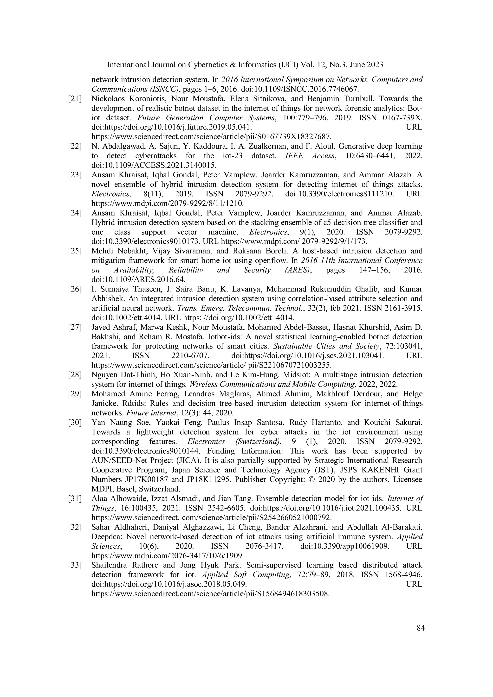 International Journal on Cybernetics & Informatics (IJCI) Vol. 12, No.3, June 2023
84
network intrusion detection system. In 2016 International Symposium on Networks, Computers and
Communications (ISNCC), pages 1–6, 2016. doi:10.1109/ISNCC.2016.7746067.
[21] Nickolaos Koroniotis, Nour Moustafa, Elena Sitnikova, and Benjamin Turnbull. Towards the
development of realistic botnet dataset in the internet of things for network forensic analytics: Bot-
iot dataset. Future Generation Computer Systems, 100:779–796, 2019. ISSN 0167-739X.
doi:https://doi.org/10.1016/j.future.2019.05.041. URL
https://www.sciencedirect.com/science/article/pii/S0167739X18327687.
[22] N. Abdalgawad, A. Sajun, Y. Kaddoura, I. A. Zualkernan, and F. Aloul. Generative deep learning
to detect cyberattacks for the iot-23 dataset. IEEE Access, 10:6430–6441, 2022.
doi:10.1109/ACCESS.2021.3140015.
[23] Ansam Khraisat, Iqbal Gondal, Peter Vamplew, Joarder Kamruzzaman, and Ammar Alazab. A
novel ensemble of hybrid intrusion detection system for detecting internet of things attacks.
Electronics, 8(11), 2019. ISSN 2079-9292. doi:10.3390/electronics8111210. URL
https://www.mdpi.com/2079-9292/8/11/1210.
[24] Ansam Khraisat, Iqbal Gondal, Peter Vamplew, Joarder Kamruzzaman, and Ammar Alazab.
Hybrid intrusion detection system based on the stacking ensemble of c5 decision tree classifier and
one class support vector machine. Electronics, 9(1), 2020. ISSN 2079-9292.
doi:10.3390/electronics9010173. URL https://www.mdpi.com/ 2079-9292/9/1/173.
[25] Mehdi Nobakht, Vijay Sivaraman, and Roksana Boreli. A host-based intrusion detection and
mitigation framework for smart home iot using openflow. In 2016 11th International Conference
on Availability, Reliability and Security (ARES), pages 147–156, 2016.
doi:10.1109/ARES.2016.64.
[26] I. Sumaiya Thaseen, J. Saira Banu, K. Lavanya, Muhammad Rukunuddin Ghalib, and Kumar
Abhishek. An integrated intrusion detection system using correlation-based attribute selection and
artificial neural network. Trans. Emerg. Telecommun. Technol., 32(2), feb 2021. ISSN 2161-3915.
doi:10.1002/ett.4014. URL https: //doi.org/10.1002/ett .4014.
[27] Javed Ashraf, Marwa Keshk, Nour Moustafa, Mohamed Abdel-Basset, Hasnat Khurshid, Asim D.
Bakhshi, and Reham R. Mostafa. Iotbot-ids: A novel statistical learning-enabled botnet detection
framework for protecting networks of smart cities. Sustainable Cities and Society, 72:103041,
2021. ISSN 2210-6707. doi:https://doi.org/10.1016/j.scs.2021.103041. URL
https://www.sciencedirect.com/science/article/ pii/S2210670721003255.
[28] Nguyen Dat-Thinh, Ho Xuan-Ninh, and Le Kim-Hung. Midsiot: A multistage intrusion detection
system for internet of things. Wireless Communications and Mobile Computing, 2022, 2022.
[29] Mohamed Amine Ferrag, Leandros Maglaras, Ahmed Ahmim, Makhlouf Derdour, and Helge
Janicke. Rdtids: Rules and decision tree-based intrusion detection system for internet-of-things
networks. Future internet, 12(3): 44, 2020.
[30] Yan Naung Soe, Yaokai Feng, Paulus Insap Santosa, Rudy Hartanto, and Kouichi Sakurai.
Towards a lightweight detection system for cyber attacks in the iot environment using
corresponding features. Electronics (Switzerland), 9 (1), 2020. ISSN 2079-9292.
doi:10.3390/electronics9010144. Funding Information: This work has been supported by
AUN/SEED-Net Project (JICA). It is also partially supported by Strategic International Research
Cooperative Program, Japan Science and Technology Agency (JST), JSPS KAKENHI Grant
Numbers JP17K00187 and JP18K11295. Publisher Copyright: © 2020 by the authors. Licensee
MDPI, Basel, Switzerland.
[31] Alaa Alhowaide, Izzat Alsmadi, and Jian Tang. Ensemble detection model for iot ids. Internet of
Things, 16:100435, 2021. ISSN 2542-6605. doi:https://doi.org/10.1016/j.iot.2021.100435. URL
https://www.sciencedirect. com/science/article/pii/S2542660521000792.
[32] Sahar Aldhaheri, Daniyal Alghazzawi, Li Cheng, Bander Alzahrani, and Abdullah Al-Barakati.
Deepdca: Novel network-based detection of iot attacks using artificial immune system. Applied
Sciences, 10(6), 2020. ISSN 2076-3417. doi:10.3390/app10061909. URL
https://www.mdpi.com/2076-3417/10/6/1909.
[33] Shailendra Rathore and Jong Hyuk Park. Semi-supervised learning based distributed attack
detection framework for iot. Applied Soft Computing, 72:79–89, 2018. ISSN 1568-4946.
doi:https://doi.org/10.1016/j.asoc.2018.05.049. URL
https://www.sciencedirect.com/science/article/pii/S1568494618303508.
 