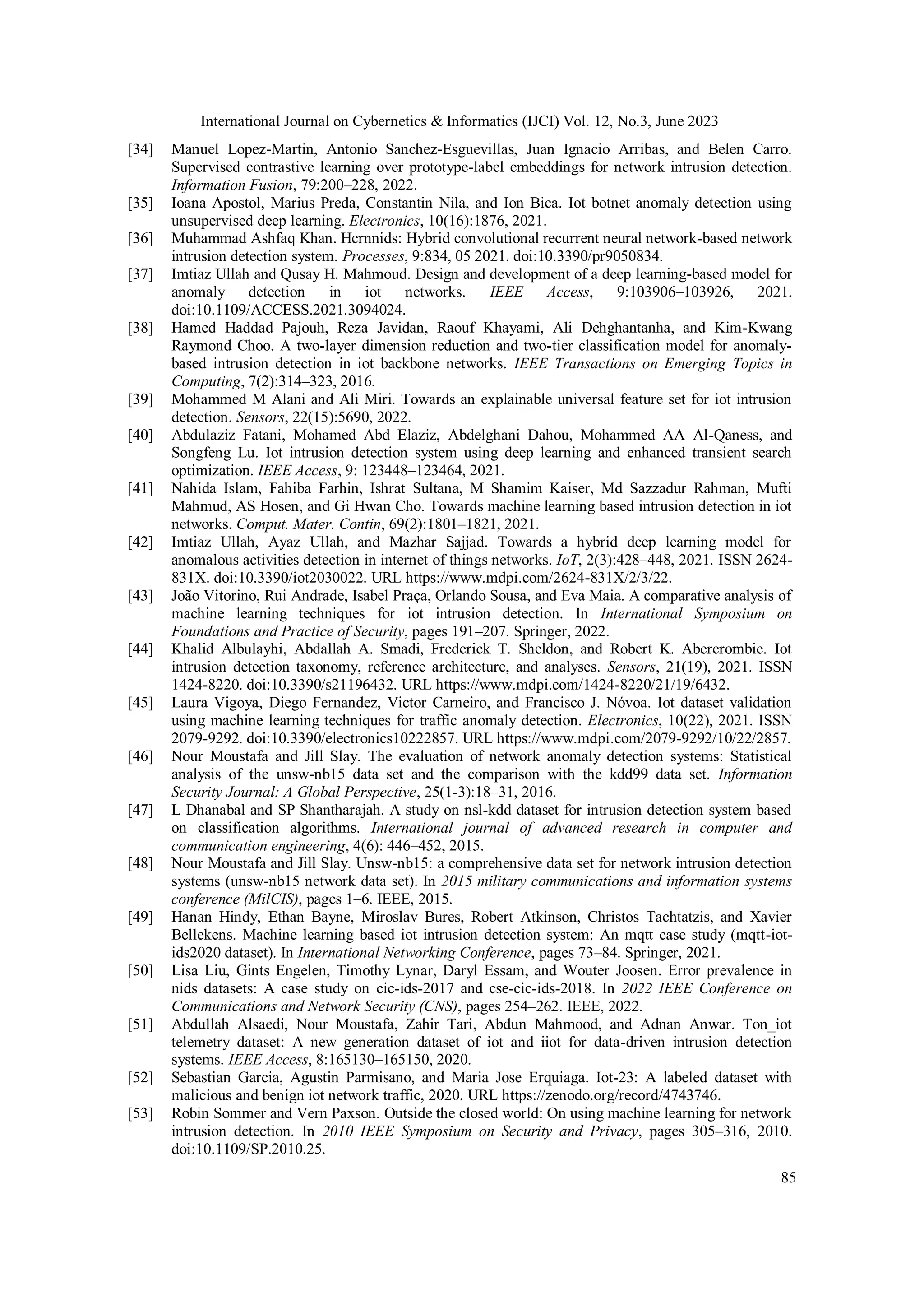 International Journal on Cybernetics & Informatics (IJCI) Vol. 12, No.3, June 2023
85
[34] Manuel Lopez-Martin, Antonio Sanchez-Esguevillas, Juan Ignacio Arribas, and Belen Carro.
Supervised contrastive learning over prototype-label embeddings for network intrusion detection.
Information Fusion, 79:200–228, 2022.
[35] Ioana Apostol, Marius Preda, Constantin Nila, and Ion Bica. Iot botnet anomaly detection using
unsupervised deep learning. Electronics, 10(16):1876, 2021.
[36] Muhammad Ashfaq Khan. Hcrnnids: Hybrid convolutional recurrent neural network-based network
intrusion detection system. Processes, 9:834, 05 2021. doi:10.3390/pr9050834.
[37] Imtiaz Ullah and Qusay H. Mahmoud. Design and development of a deep learning-based model for
anomaly detection in iot networks. IEEE Access, 9:103906–103926, 2021.
doi:10.1109/ACCESS.2021.3094024.
[38] Hamed Haddad Pajouh, Reza Javidan, Raouf Khayami, Ali Dehghantanha, and Kim-Kwang
Raymond Choo. A two-layer dimension reduction and two-tier classification model for anomaly-
based intrusion detection in iot backbone networks. IEEE Transactions on Emerging Topics in
Computing, 7(2):314–323, 2016.
[39] Mohammed M Alani and Ali Miri. Towards an explainable universal feature set for iot intrusion
detection. Sensors, 22(15):5690, 2022.
[40] Abdulaziz Fatani, Mohamed Abd Elaziz, Abdelghani Dahou, Mohammed AA Al-Qaness, and
Songfeng Lu. Iot intrusion detection system using deep learning and enhanced transient search
optimization. IEEE Access, 9: 123448–123464, 2021.
[41] Nahida Islam, Fahiba Farhin, Ishrat Sultana, M Shamim Kaiser, Md Sazzadur Rahman, Mufti
Mahmud, AS Hosen, and Gi Hwan Cho. Towards machine learning based intrusion detection in iot
networks. Comput. Mater. Contin, 69(2):1801–1821, 2021.
[42] Imtiaz Ullah, Ayaz Ullah, and Mazhar Sajjad. Towards a hybrid deep learning model for
anomalous activities detection in internet of things networks. IoT, 2(3):428–448, 2021. ISSN 2624-
831X. doi:10.3390/iot2030022. URL https://www.mdpi.com/2624-831X/2/3/22.
[43] João Vitorino, Rui Andrade, Isabel Praça, Orlando Sousa, and Eva Maia. A comparative analysis of
machine learning techniques for iot intrusion detection. In International Symposium on
Foundations and Practice of Security, pages 191–207. Springer, 2022.
[44] Khalid Albulayhi, Abdallah A. Smadi, Frederick T. Sheldon, and Robert K. Abercrombie. Iot
intrusion detection taxonomy, reference architecture, and analyses. Sensors, 21(19), 2021. ISSN
1424-8220. doi:10.3390/s21196432. URL https://www.mdpi.com/1424-8220/21/19/6432.
[45] Laura Vigoya, Diego Fernandez, Victor Carneiro, and Francisco J. Nóvoa. Iot dataset validation
using machine learning techniques for traffic anomaly detection. Electronics, 10(22), 2021. ISSN
2079-9292. doi:10.3390/electronics10222857. URL https://www.mdpi.com/2079-9292/10/22/2857.
[46] Nour Moustafa and Jill Slay. The evaluation of network anomaly detection systems: Statistical
analysis of the unsw-nb15 data set and the comparison with the kdd99 data set. Information
Security Journal: A Global Perspective, 25(1-3):18–31, 2016.
[47] L Dhanabal and SP Shantharajah. A study on nsl-kdd dataset for intrusion detection system based
on classification algorithms. International journal of advanced research in computer and
communication engineering, 4(6): 446–452, 2015.
[48] Nour Moustafa and Jill Slay. Unsw-nb15: a comprehensive data set for network intrusion detection
systems (unsw-nb15 network data set). In 2015 military communications and information systems
conference (MilCIS), pages 1–6. IEEE, 2015.
[49] Hanan Hindy, Ethan Bayne, Miroslav Bures, Robert Atkinson, Christos Tachtatzis, and Xavier
Bellekens. Machine learning based iot intrusion detection system: An mqtt case study (mqtt-iot-
ids2020 dataset). In International Networking Conference, pages 73–84. Springer, 2021.
[50] Lisa Liu, Gints Engelen, Timothy Lynar, Daryl Essam, and Wouter Joosen. Error prevalence in
nids datasets: A case study on cic-ids-2017 and cse-cic-ids-2018. In 2022 IEEE Conference on
Communications and Network Security (CNS), pages 254–262. IEEE, 2022.
[51] Abdullah Alsaedi, Nour Moustafa, Zahir Tari, Abdun Mahmood, and Adnan Anwar. Ton_iot
telemetry dataset: A new generation dataset of iot and iiot for data-driven intrusion detection
systems. IEEE Access, 8:165130–165150, 2020.
[52] Sebastian Garcia, Agustin Parmisano, and Maria Jose Erquiaga. Iot-23: A labeled dataset with
malicious and benign iot network traffic, 2020. URL https://zenodo.org/record/4743746.
[53] Robin Sommer and Vern Paxson. Outside the closed world: On using machine learning for network
intrusion detection. In 2010 IEEE Symposium on Security and Privacy, pages 305–316, 2010.
doi:10.1109/SP.2010.25.
 