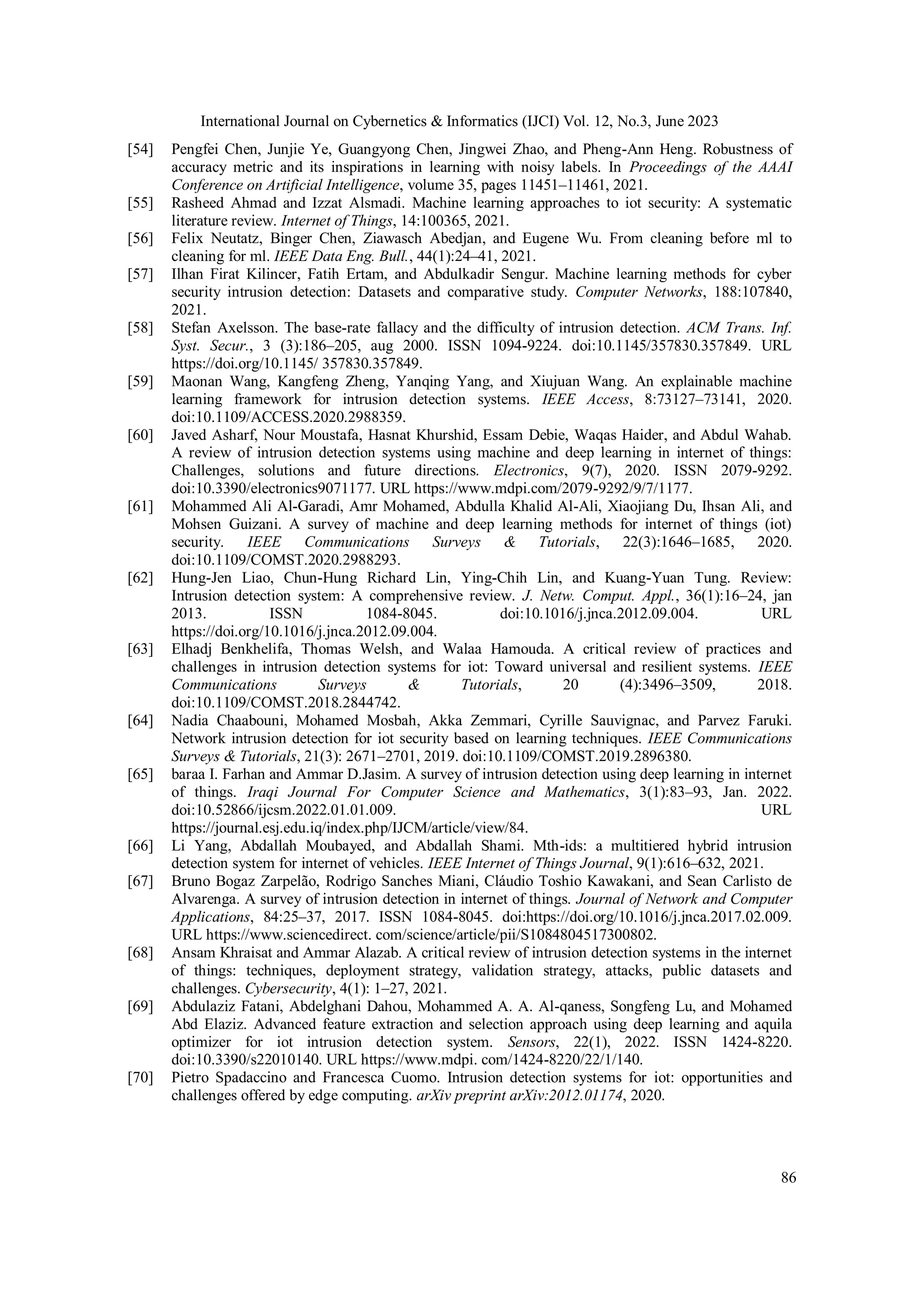 International Journal on Cybernetics & Informatics (IJCI) Vol. 12, No.3, June 2023
86
[54] Pengfei Chen, Junjie Ye, Guangyong Chen, Jingwei Zhao, and Pheng-Ann Heng. Robustness of
accuracy metric and its inspirations in learning with noisy labels. In Proceedings of the AAAI
Conference on Artificial Intelligence, volume 35, pages 11451–11461, 2021.
[55] Rasheed Ahmad and Izzat Alsmadi. Machine learning approaches to iot security: A systematic
literature review. Internet of Things, 14:100365, 2021.
[56] Felix Neutatz, Binger Chen, Ziawasch Abedjan, and Eugene Wu. From cleaning before ml to
cleaning for ml. IEEE Data Eng. Bull., 44(1):24–41, 2021.
[57] Ilhan Firat Kilincer, Fatih Ertam, and Abdulkadir Sengur. Machine learning methods for cyber
security intrusion detection: Datasets and comparative study. Computer Networks, 188:107840,
2021.
[58] Stefan Axelsson. The base-rate fallacy and the difficulty of intrusion detection. ACM Trans. Inf.
Syst. Secur., 3 (3):186–205, aug 2000. ISSN 1094-9224. doi:10.1145/357830.357849. URL
https://doi.org/10.1145/ 357830.357849.
[59] Maonan Wang, Kangfeng Zheng, Yanqing Yang, and Xiujuan Wang. An explainable machine
learning framework for intrusion detection systems. IEEE Access, 8:73127–73141, 2020.
doi:10.1109/ACCESS.2020.2988359.
[60] Javed Asharf, Nour Moustafa, Hasnat Khurshid, Essam Debie, Waqas Haider, and Abdul Wahab.
A review of intrusion detection systems using machine and deep learning in internet of things:
Challenges, solutions and future directions. Electronics, 9(7), 2020. ISSN 2079-9292.
doi:10.3390/electronics9071177. URL https://www.mdpi.com/2079-9292/9/7/1177.
[61] Mohammed Ali Al-Garadi, Amr Mohamed, Abdulla Khalid Al-Ali, Xiaojiang Du, Ihsan Ali, and
Mohsen Guizani. A survey of machine and deep learning methods for internet of things (iot)
security. IEEE Communications Surveys & Tutorials, 22(3):1646–1685, 2020.
doi:10.1109/COMST.2020.2988293.
[62] Hung-Jen Liao, Chun-Hung Richard Lin, Ying-Chih Lin, and Kuang-Yuan Tung. Review:
Intrusion detection system: A comprehensive review. J. Netw. Comput. Appl., 36(1):16–24, jan
2013. ISSN 1084-8045. doi:10.1016/j.jnca.2012.09.004. URL
https://doi.org/10.1016/j.jnca.2012.09.004.
[63] Elhadj Benkhelifa, Thomas Welsh, and Walaa Hamouda. A critical review of practices and
challenges in intrusion detection systems for iot: Toward universal and resilient systems. IEEE
Communications Surveys & Tutorials, 20 (4):3496–3509, 2018.
doi:10.1109/COMST.2018.2844742.
[64] Nadia Chaabouni, Mohamed Mosbah, Akka Zemmari, Cyrille Sauvignac, and Parvez Faruki.
Network intrusion detection for iot security based on learning techniques. IEEE Communications
Surveys & Tutorials, 21(3): 2671–2701, 2019. doi:10.1109/COMST.2019.2896380.
[65] baraa I. Farhan and Ammar D.Jasim. A survey of intrusion detection using deep learning in internet
of things. Iraqi Journal For Computer Science and Mathematics, 3(1):83–93, Jan. 2022.
doi:10.52866/ijcsm.2022.01.01.009. URL
https://journal.esj.edu.iq/index.php/IJCM/article/view/84.
[66] Li Yang, Abdallah Moubayed, and Abdallah Shami. Mth-ids: a multitiered hybrid intrusion
detection system for internet of vehicles. IEEE Internet of Things Journal, 9(1):616–632, 2021.
[67] Bruno Bogaz Zarpelão, Rodrigo Sanches Miani, Cláudio Toshio Kawakani, and Sean Carlisto de
Alvarenga. A survey of intrusion detection in internet of things. Journal of Network and Computer
Applications, 84:25–37, 2017. ISSN 1084-8045. doi:https://doi.org/10.1016/j.jnca.2017.02.009.
URL https://www.sciencedirect. com/science/article/pii/S1084804517300802.
[68] Ansam Khraisat and Ammar Alazab. A critical review of intrusion detection systems in the internet
of things: techniques, deployment strategy, validation strategy, attacks, public datasets and
challenges. Cybersecurity, 4(1): 1–27, 2021.
[69] Abdulaziz Fatani, Abdelghani Dahou, Mohammed A. A. Al-qaness, Songfeng Lu, and Mohamed
Abd Elaziz. Advanced feature extraction and selection approach using deep learning and aquila
optimizer for iot intrusion detection system. Sensors, 22(1), 2022. ISSN 1424-8220.
doi:10.3390/s22010140. URL https://www.mdpi. com/1424-8220/22/1/140.
[70] Pietro Spadaccino and Francesca Cuomo. Intrusion detection systems for iot: opportunities and
challenges offered by edge computing. arXiv preprint arXiv:2012.01174, 2020.
 