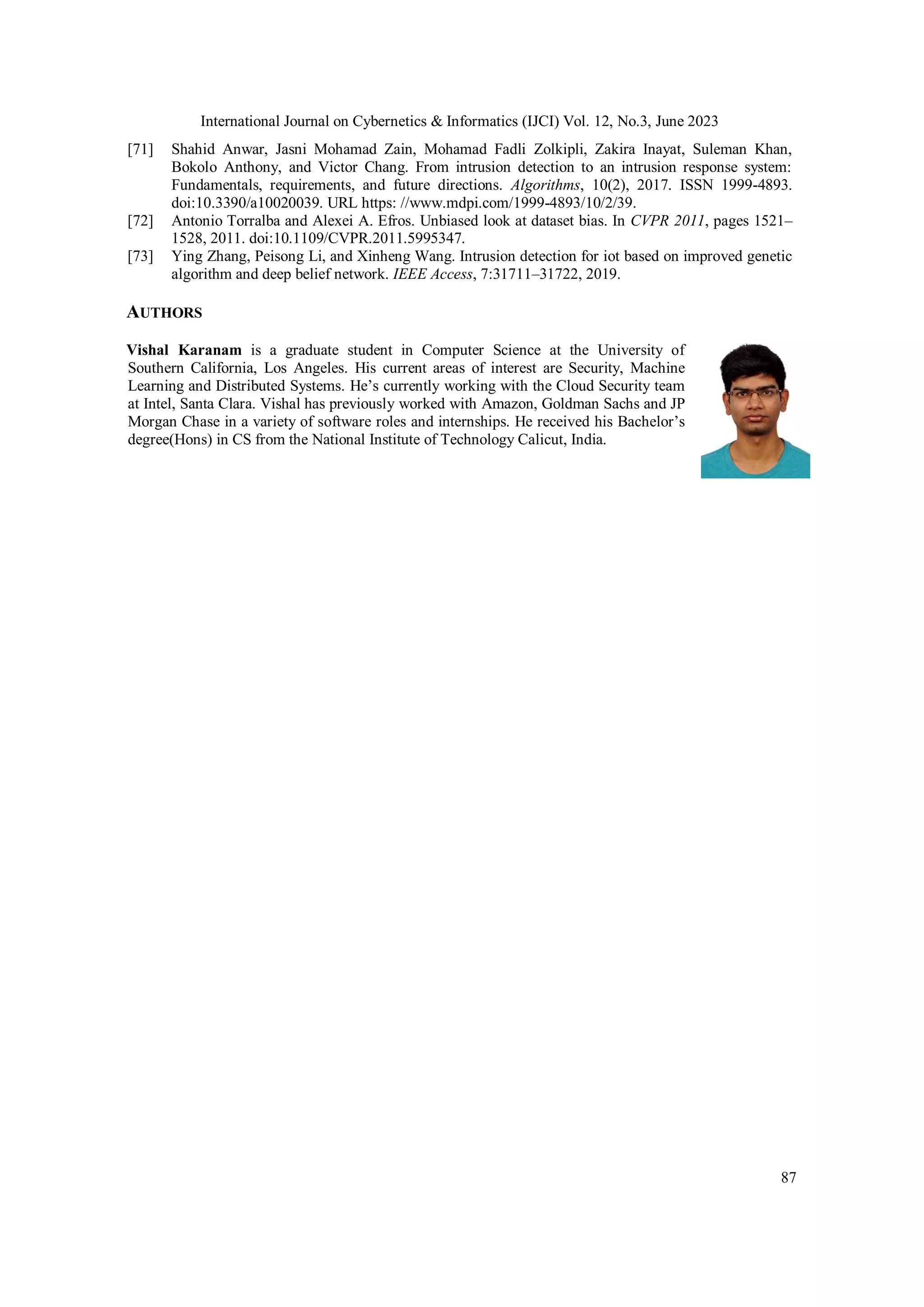 International Journal on Cybernetics & Informatics (IJCI) Vol. 12, No.3, June 2023
87
[71] Shahid Anwar, Jasni Mohamad Zain, Mohamad Fadli Zolkipli, Zakira Inayat, Suleman Khan,
Bokolo Anthony, and Victor Chang. From intrusion detection to an intrusion response system:
Fundamentals, requirements, and future directions. Algorithms, 10(2), 2017. ISSN 1999-4893.
doi:10.3390/a10020039. URL https: //www.mdpi.com/1999-4893/10/2/39.
[72] Antonio Torralba and Alexei A. Efros. Unbiased look at dataset bias. In CVPR 2011, pages 1521–
1528, 2011. doi:10.1109/CVPR.2011.5995347.
[73] Ying Zhang, Peisong Li, and Xinheng Wang. Intrusion detection for iot based on improved genetic
algorithm and deep belief network. IEEE Access, 7:31711–31722, 2019.
AUTHORS
Vishal Karanam is a graduate student in Computer Science at the University of
Southern California, Los Angeles. His current areas of interest are Security, Machine
Learning and Distributed Systems. He’s currently working with the Cloud Security team
at Intel, Santa Clara. Vishal has previously worked with Amazon, Goldman Sachs and JP
Morgan Chase in a variety of software roles and internships. He received his Bachelor’s
degree(Hons) in CS from the National Institute of Technology Calicut, India.
 