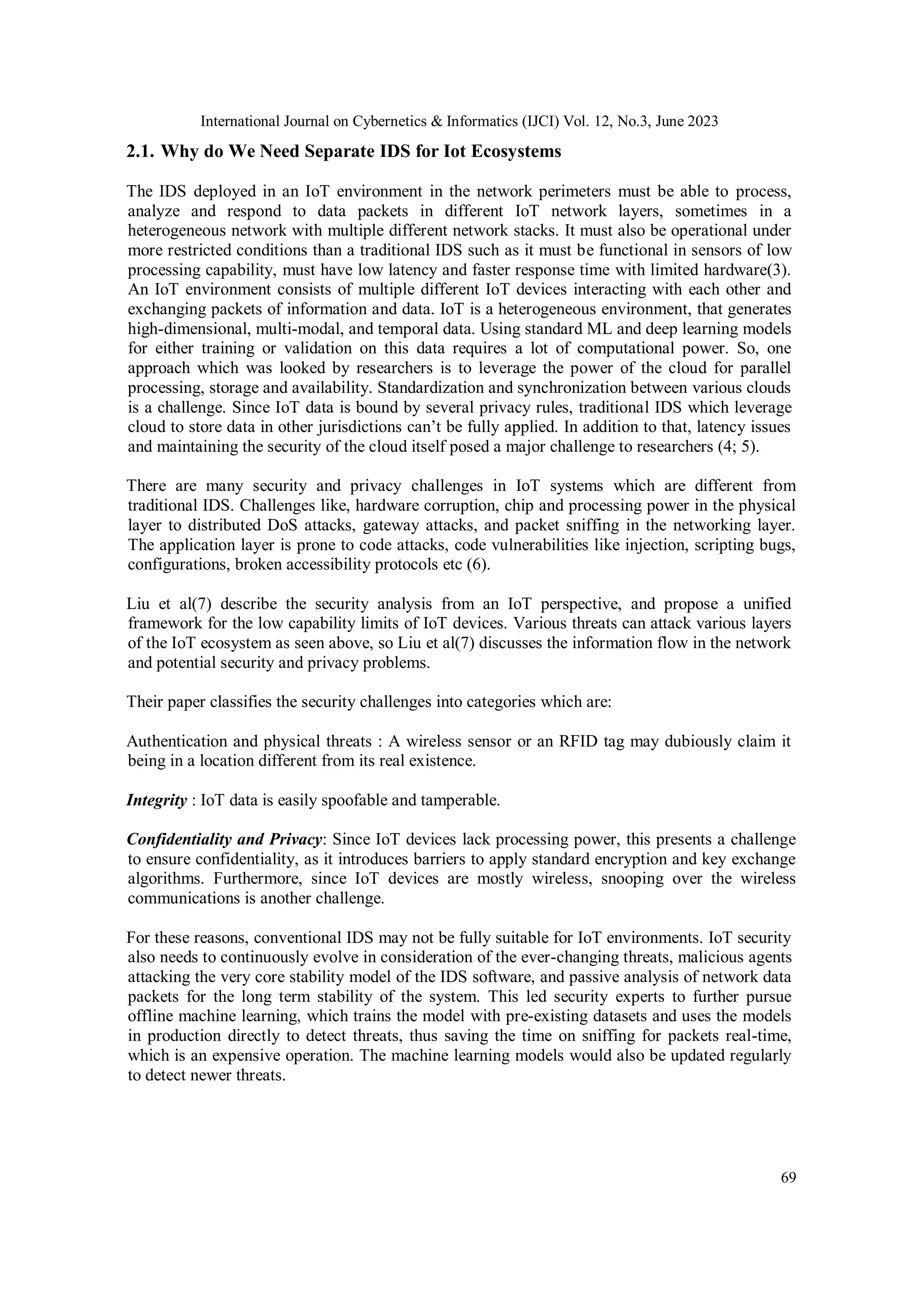 International Journal on Cybernetics & Informatics (IJCI) Vol. 12, No.3, June 2023
69
2.1. Why do We Need Separate IDS for Iot Ecosystems
The IDS deployed in an IoT environment in the network perimeters must be able to process,
analyze and respond to data packets in different IoT network layers, sometimes in a
heterogeneous network with multiple different network stacks. It must also be operational under
more restricted conditions than a traditional IDS such as it must be functional in sensors of low
processing capability, must have low latency and faster response time with limited hardware(3).
An IoT environment consists of multiple different IoT devices interacting with each other and
exchanging packets of information and data. IoT is a heterogeneous environment, that generates
high-dimensional, multi-modal, and temporal data. Using standard ML and deep learning models
for either training or validation on this data requires a lot of computational power. So, one
approach which was looked by researchers is to leverage the power of the cloud for parallel
processing, storage and availability. Standardization and synchronization between various clouds
is a challenge. Since IoT data is bound by several privacy rules, traditional IDS which leverage
cloud to store data in other jurisdictions can’t be fully applied. In addition to that, latency issues
and maintaining the security of the cloud itself posed a major challenge to researchers (4; 5).
There are many security and privacy challenges in IoT systems which are different from
traditional IDS. Challenges like, hardware corruption, chip and processing power in the physical
layer to distributed DoS attacks, gateway attacks, and packet sniffing in the networking layer.
The application layer is prone to code attacks, code vulnerabilities like injection, scripting bugs,
configurations, broken accessibility protocols etc (6).
Liu et al(7) describe the security analysis from an IoT perspective, and propose a unified
framework for the low capability limits of IoT devices. Various threats can attack various layers
of the IoT ecosystem as seen above, so Liu et al(7) discusses the information flow in the network
and potential security and privacy problems.
Their paper classifies the security challenges into categories which are:
Authentication and physical threats : A wireless sensor or an RFID tag may dubiously claim it
being in a location different from its real existence.
Integrity : IoT data is easily spoofable and tamperable.
Confidentiality and Privacy: Since IoT devices lack processing power, this presents a challenge
to ensure confidentiality, as it introduces barriers to apply standard encryption and key exchange
algorithms. Furthermore, since IoT devices are mostly wireless, snooping over the wireless
communications is another challenge.
For these reasons, conventional IDS may not be fully suitable for IoT environments. IoT security
also needs to continuously evolve in consideration of the ever-changing threats, malicious agents
attacking the very core stability model of the IDS software, and passive analysis of network data
packets for the long term stability of the system. This led security experts to further pursue
offline machine learning, which trains the model with pre-existing datasets and uses the models
in production directly to detect threats, thus saving the time on sniffing for packets real-time,
which is an expensive operation. The machine learning models would also be updated regularly
to detect newer threats.
 