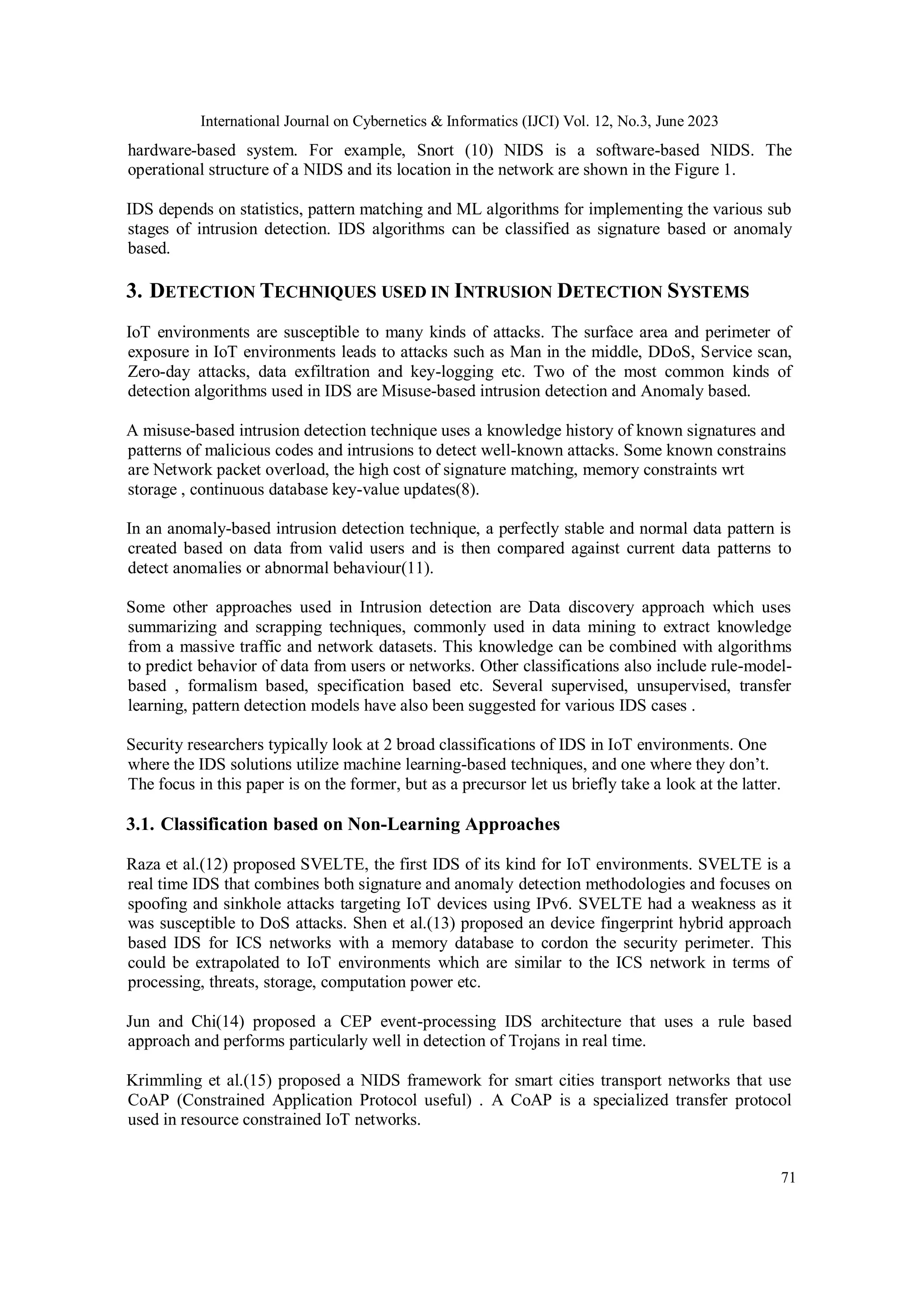 International Journal on Cybernetics & Informatics (IJCI) Vol. 12, No.3, June 2023
71
hardware-based system. For example, Snort (10) NIDS is a software-based NIDS. The
operational structure of a NIDS and its location in the network are shown in the Figure 1.
IDS depends on statistics, pattern matching and ML algorithms for implementing the various sub
stages of intrusion detection. IDS algorithms can be classified as signature based or anomaly
based.
3. DETECTION TECHNIQUES USED IN INTRUSION DETECTION SYSTEMS
IoT environments are susceptible to many kinds of attacks. The surface area and perimeter of
exposure in IoT environments leads to attacks such as Man in the middle, DDoS, Service scan,
Zero-day attacks, data exfiltration and key-logging etc. Two of the most common kinds of
detection algorithms used in IDS are Misuse-based intrusion detection and Anomaly based.
A misuse-based intrusion detection technique uses a knowledge history of known signatures and
patterns of malicious codes and intrusions to detect well-known attacks. Some known constrains
are Network packet overload, the high cost of signature matching, memory constraints wrt
storage , continuous database key-value updates(8).
In an anomaly-based intrusion detection technique, a perfectly stable and normal data pattern is
created based on data from valid users and is then compared against current data patterns to
detect anomalies or abnormal behaviour(11).
Some other approaches used in Intrusion detection are Data discovery approach which uses
summarizing and scrapping techniques, commonly used in data mining to extract knowledge
from a massive traffic and network datasets. This knowledge can be combined with algorithms
to predict behavior of data from users or networks. Other classifications also include rule-model-
based , formalism based, specification based etc. Several supervised, unsupervised, transfer
learning, pattern detection models have also been suggested for various IDS cases .
Security researchers typically look at 2 broad classifications of IDS in IoT environments. One
where the IDS solutions utilize machine learning-based techniques, and one where they don’t.
The focus in this paper is on the former, but as a precursor let us briefly take a look at the latter.
3.1. Classification based on Non-Learning Approaches
Raza et al.(12) proposed SVELTE, the first IDS of its kind for IoT environments. SVELTE is a
real time IDS that combines both signature and anomaly detection methodologies and focuses on
spoofing and sinkhole attacks targeting IoT devices using IPv6. SVELTE had a weakness as it
was susceptible to DoS attacks. Shen et al.(13) proposed an device fingerprint hybrid approach
based IDS for ICS networks with a memory database to cordon the security perimeter. This
could be extrapolated to IoT environments which are similar to the ICS network in terms of
processing, threats, storage, computation power etc.
Jun and Chi(14) proposed a CEP event-processing IDS architecture that uses a rule based
approach and performs particularly well in detection of Trojans in real time.
Krimmling et al.(15) proposed a NIDS framework for smart cities transport networks that use
CoAP (Constrained Application Protocol useful) . A CoAP is a specialized transfer protocol
used in resource constrained IoT networks.
 